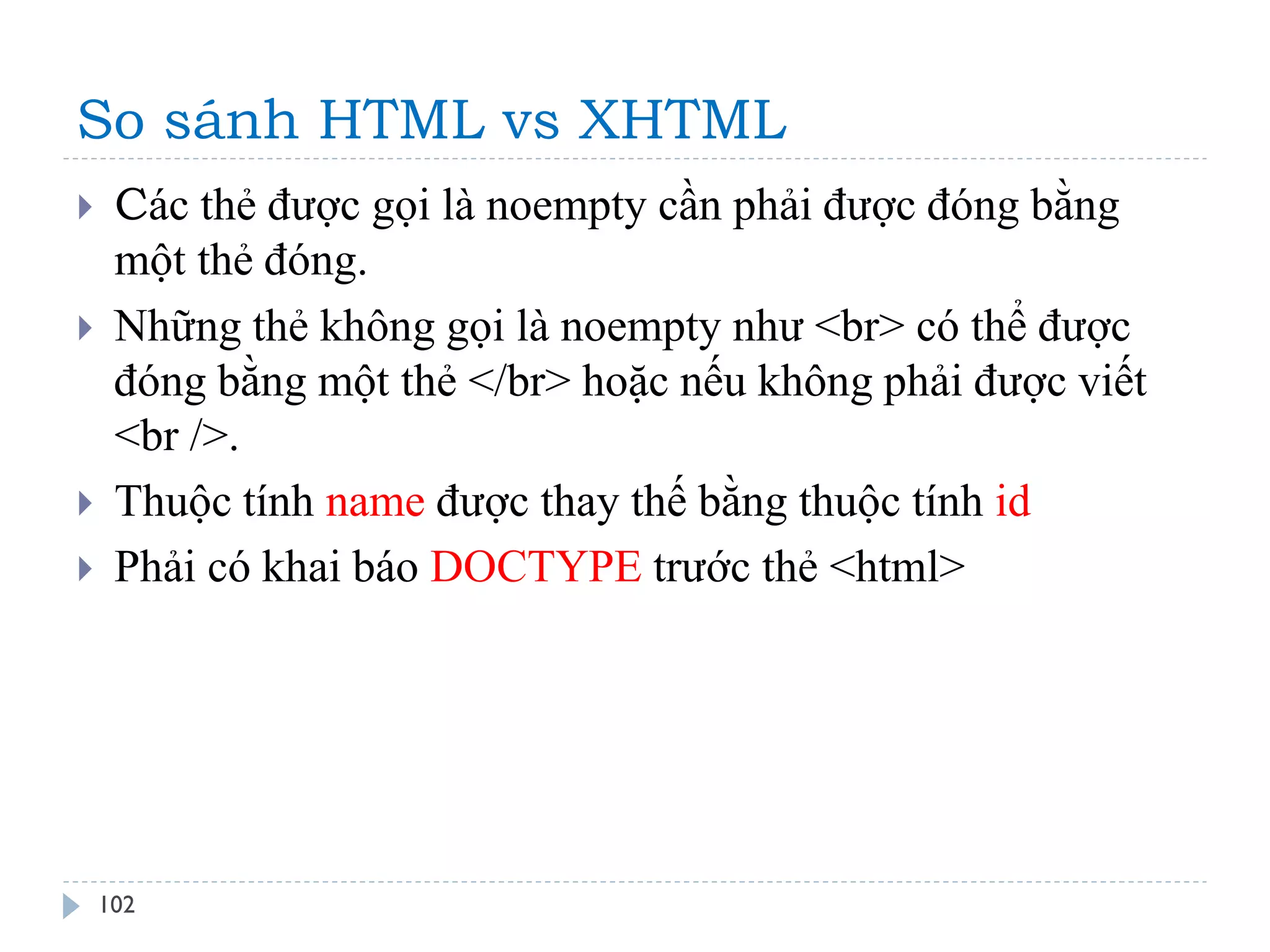 So sánh HTML vs XHTML 
102 
Các thẻ được gọi là noempty cần phải được đóng bằng một thẻ đóng. 
Những thẻ không gọi là noempty như <br> có thể được đóng bằng một thẻ </br> hoặc nếu không phải được viết <br />. 
Thuộc tính name được thay thế bằng thuộc tính id 
Phải có khai báo DOCTYPE trước thẻ <html>  