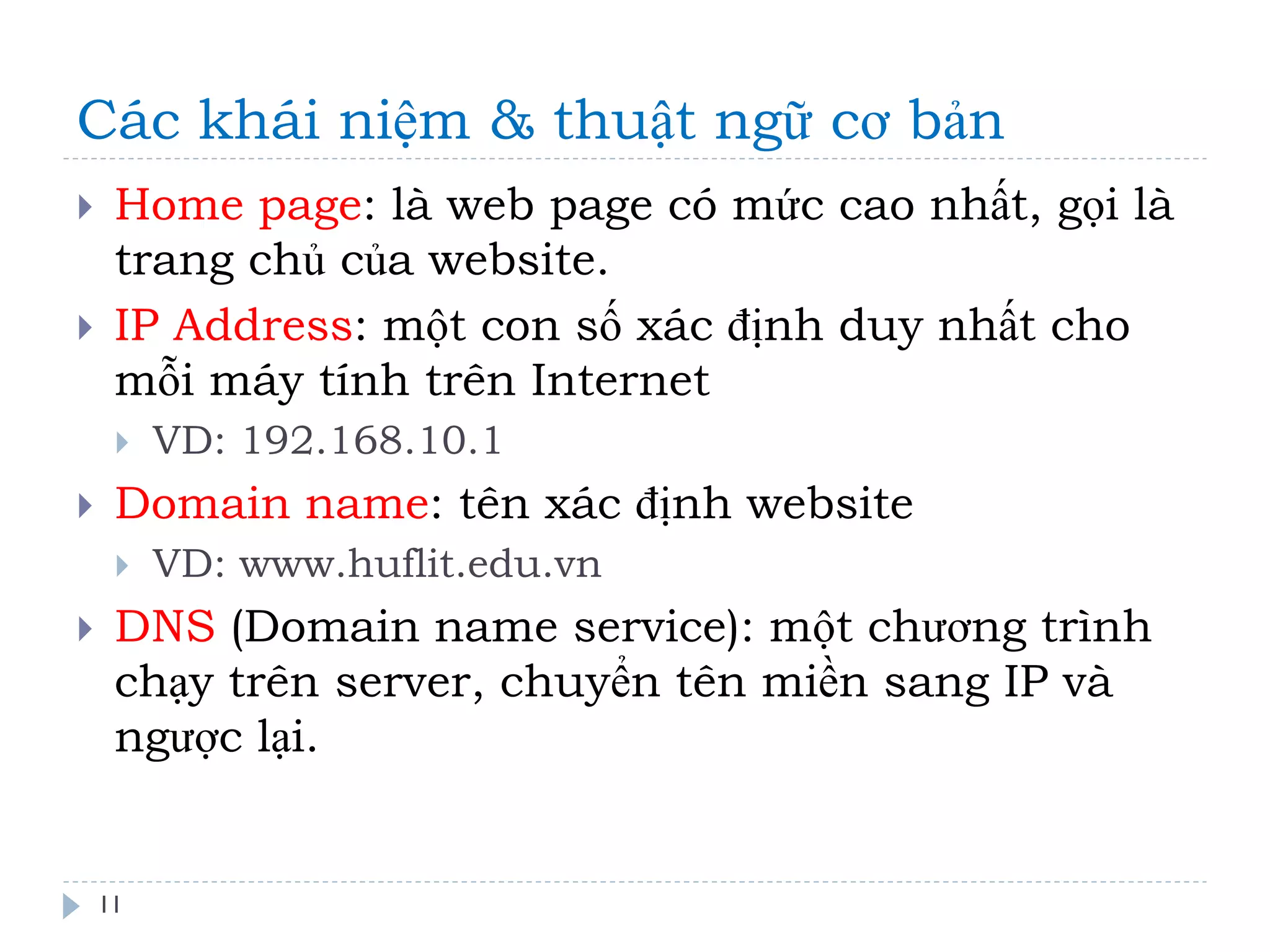 Các khái niệm & thuật ngữ cơ bản 
11 
Home page: là web page có mức cao nhất, gọi là trang chủ của website. 
IP Address: một con số xác định duy nhất cho mỗi máy tính trên Internet 
VD: 192.168.10.1 
Domain name: tên xác định website 
VD: www.huflit.edu.vn 
DNS (Domain name service): một chương trình chạy trên server, chuyển tên miền sang IP và ngược lại.  