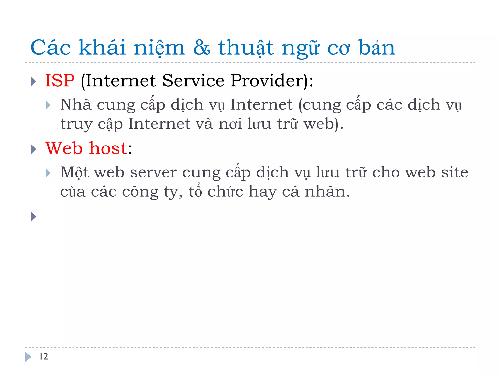 Các khái niệm & thuật ngữ cơ bản 
12 
ISP (Internet Service Provider): 
Nhà cung cấp dịch vụ Internet (cung cấp các dịch vụ truy cập Internet và nơi lưu trữ web). 
Web host: 
Một web server cung cấp dịch vụ lưu trữ cho web site của các công ty, tổ chức hay cá nhân. 
  