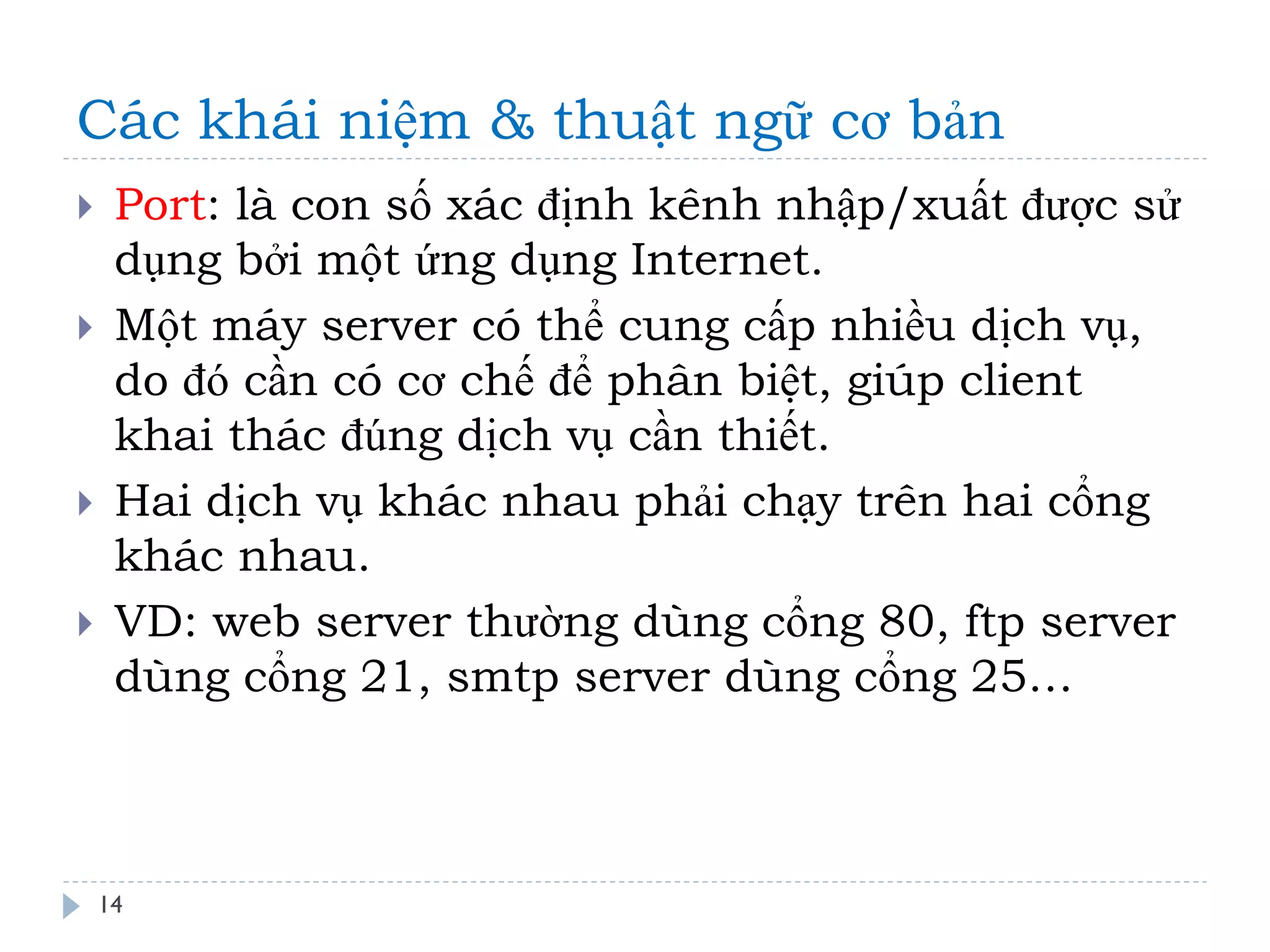Các khái niệm & thuật ngữ cơ bản 
14 
Port: là con số xác định kênh nhập/xuất được sử dụng bởi một ứng dụng Internet. 
Một máy server có thể cung cấp nhiều dịch vụ, do đó cần có cơ chế để phân biệt, giúp client khai thác đúng dịch vụ cần thiết. 
Hai dịch vụ khác nhau phải chạy trên hai cổng khác nhau. 
VD: web server thường dùng cổng 80, ftp server dùng cổng 21, smtp server dùng cổng 25…  