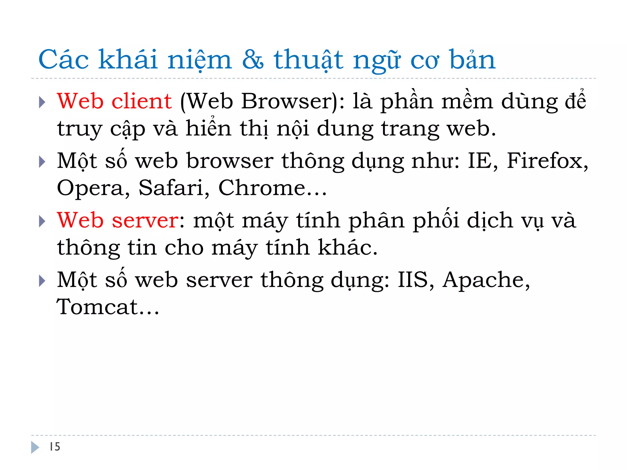 Các khái niệm & thuật ngữ cơ bản 
15 
Web client (Web Browser): là phần mềm dùng để truy cập và hiển thị nội dung trang web. 
Một số web browser thông dụng như: IE, Firefox, Opera, Safari, Chrome… 
Web server: một máy tính phân phối dịch vụ và thông tin cho máy tính khác. 
Một số web server thông dụng: IIS, Apache, Tomcat…  