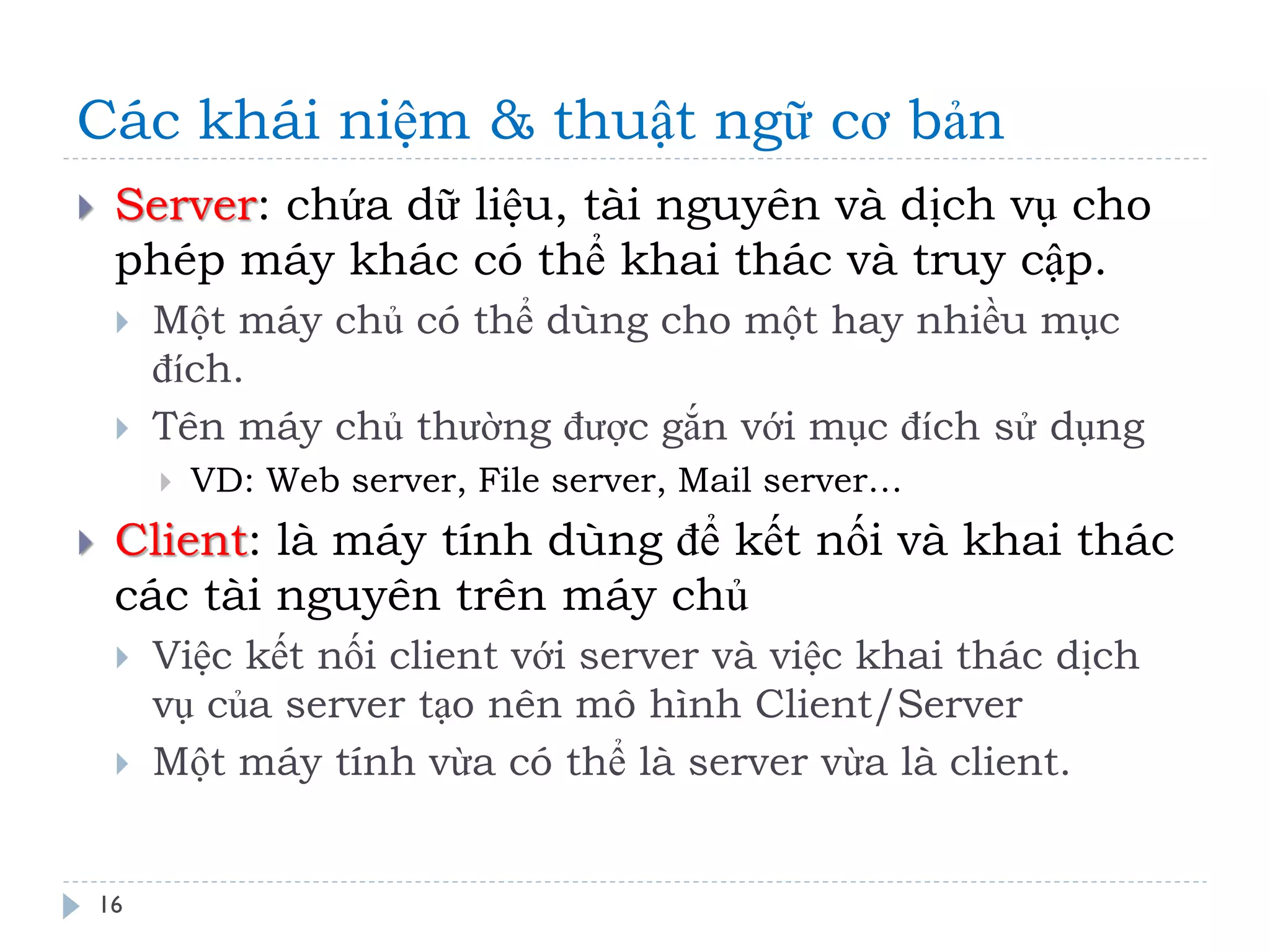 Các khái niệm & thuật ngữ cơ bản 
16 
Server: chứa dữ liệu, tài nguyên và dịch vụ cho phép máy khác có thể khai thác và truy cập. 
Một máy chủ có thể dùng cho một hay nhiều mục đích. 
Tên máy chủ thường được gắn với mục đích sử dụng 
VD: Web server, File server, Mail server… 
Client: là máy tính dùng để kết nối và khai thác các tài nguyên trên máy chủ 
Việc kết nối client với server và việc khai thác dịch vụ của server tạo nên mô hình Client/Server 
Một máy tính vừa có thể là server vừa là client.  