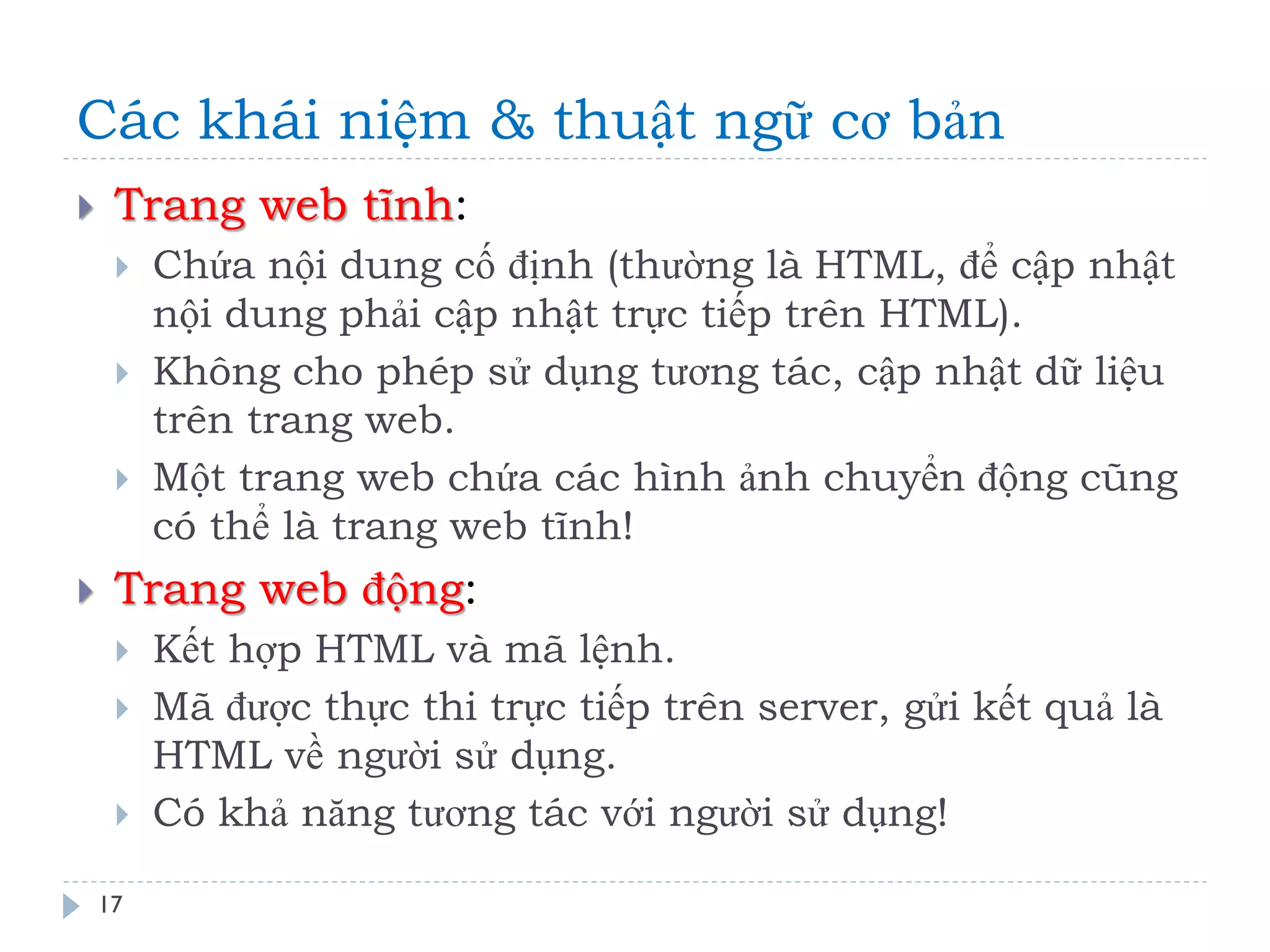 Các khái niệm & thuật ngữ cơ bản 
17 
Trang web tĩnh: 
Chứa nội dung cố định (thường là HTML, để cập nhật nội dung phải cập nhật trực tiếp trên HTML). 
Không cho phép sử dụng tương tác, cập nhật dữ liệu trên trang web. 
Một trang web chứa các hình ảnh chuyển động cũng có thể là trang web tĩnh! 
Trang web động: 
Kết hợp HTML và mã lệnh. 
Mã được thực thi trực tiếp trên server, gửi kết quả là HTML về người sử dụng. 
Có khả năng tương tác với người sử dụng!  