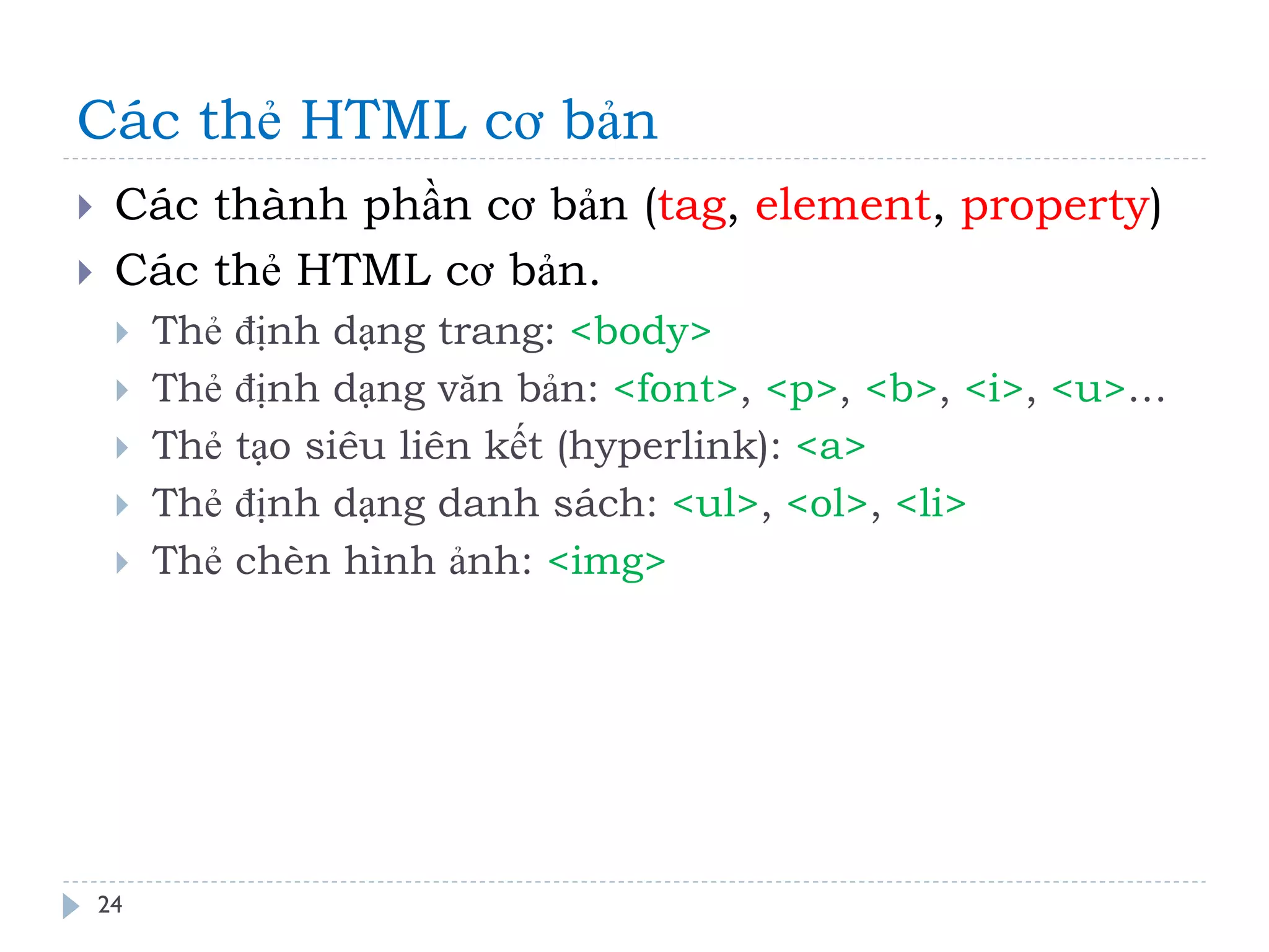 Các thẻ HTML cơ bản 
24 
Các thành phần cơ bản (tag, element, property) 
Các thẻ HTML cơ bản. 
Thẻ định dạng trang: <body> 
Thẻ định dạng văn bản: <font>, <p>, <b>, <i>, <u>… 
Thẻ tạo siêu liên kết (hyperlink): <a> 
Thẻ định dạng danh sách: <ul>, <ol>, <li> 
Thẻ chèn hình ảnh: <img>  
