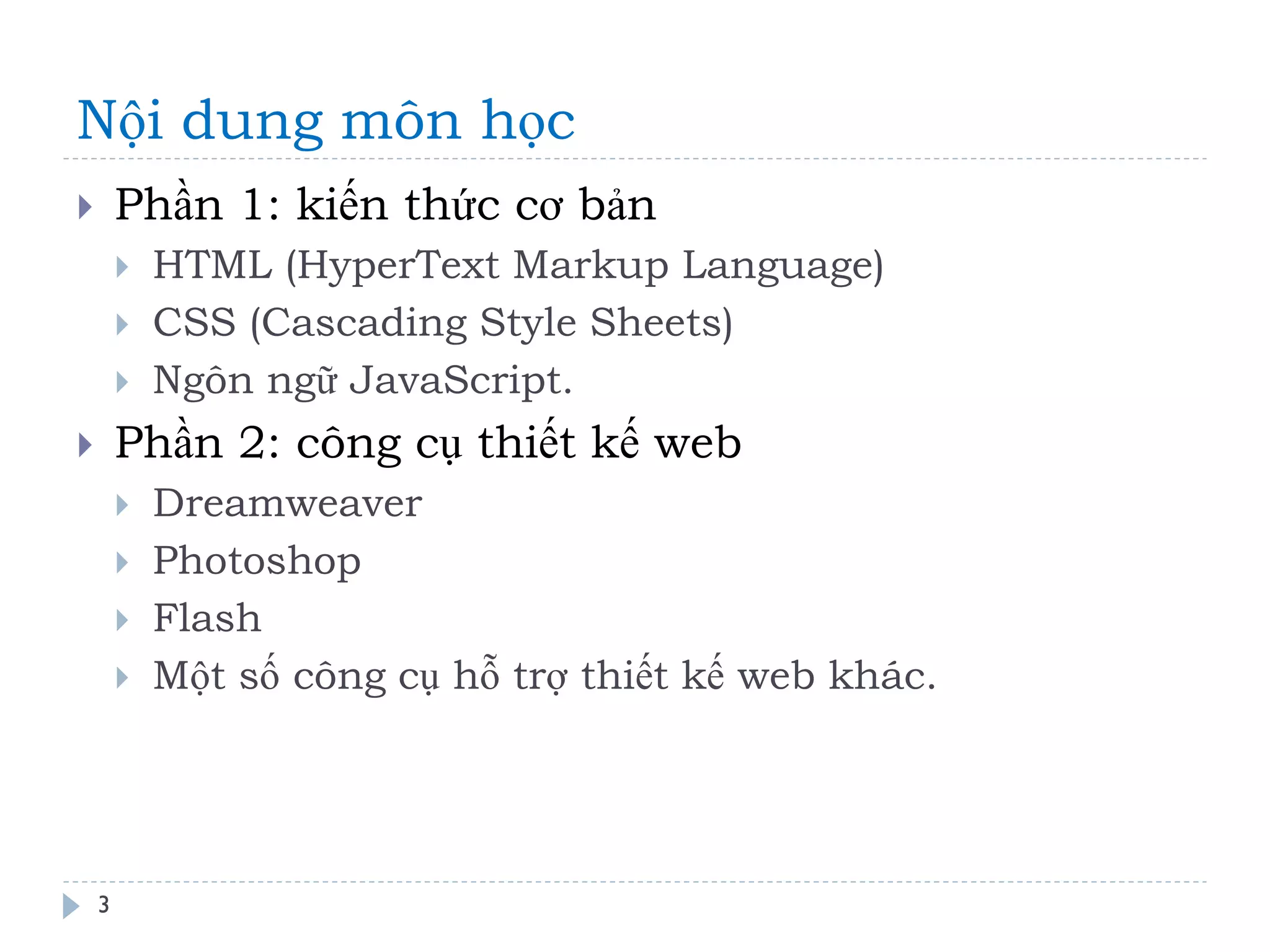 Nội dung môn học 
3 
Phần 1: kiến thức cơ bản 
HTML (HyperText Markup Language) 
CSS (Cascading Style Sheets) 
Ngôn ngữ JavaScript. 
Phần 2: công cụ thiết kế web 
Dreamweaver 
Photoshop 
Flash 
Một số công cụ hỗ trợ thiết kế web khác.  