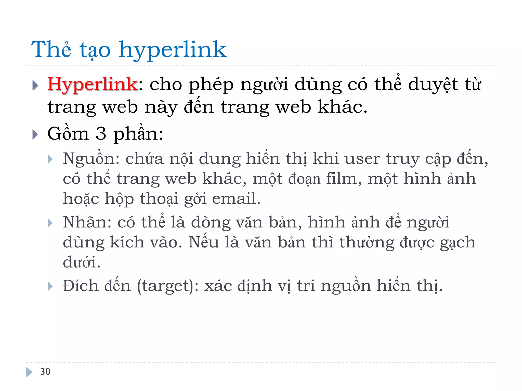 Thẻ tạo hyperlink 
30 
Hyperlink: cho phép người dùng có thể duyệt từ trang web này đến trang web khác. 
Gồm 3 phần: 
Nguồn: chứa nội dung hiển thị khi user truy cập đến, có thể trang web khác, một đoạn film, một hình ảnh hoặc hộp thoại gởi email. 
Nhãn: có thể là dòng văn bản, hình ảnh để người dùng kích vào. Nếu là văn bản thì thường được gạch dưới. 
Đích đến (target): xác định vị trí nguồn hiển thị.  