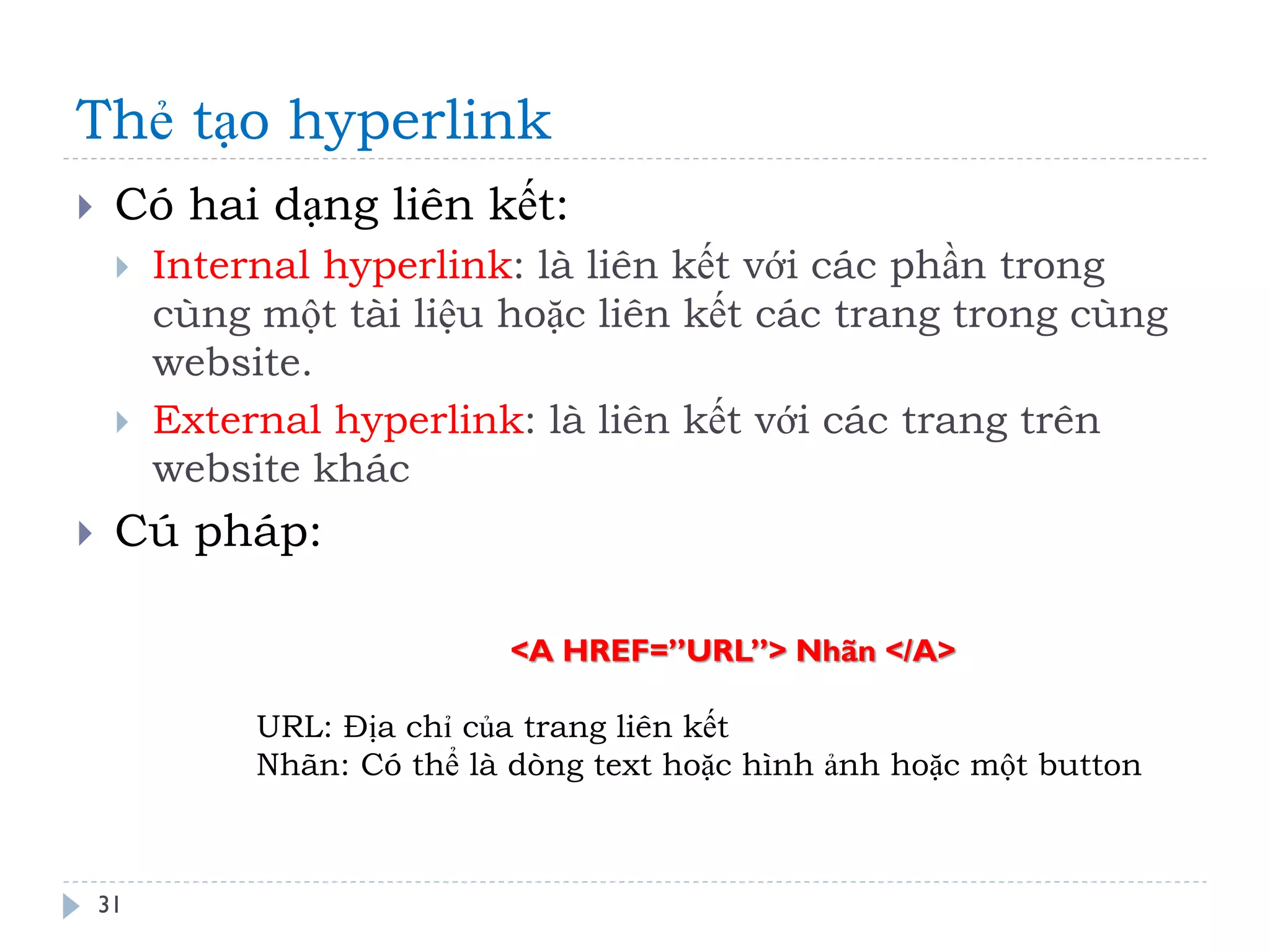 Thẻ tạo hyperlink 
31 
Có hai dạng liên kết: 
Internal hyperlink: là liên kết với các phần trong cùng một tài liệu hoặc liên kết các trang trong cùng website. 
External hyperlink: là liên kết với các trang trên website khác 
Cú pháp: 
<A HREF=”URL”> Nhãn </A> URL: Địa chỉ của trang liên kết Nhãn: Có thể là dòng text hoặc hình ảnh hoặc một button  