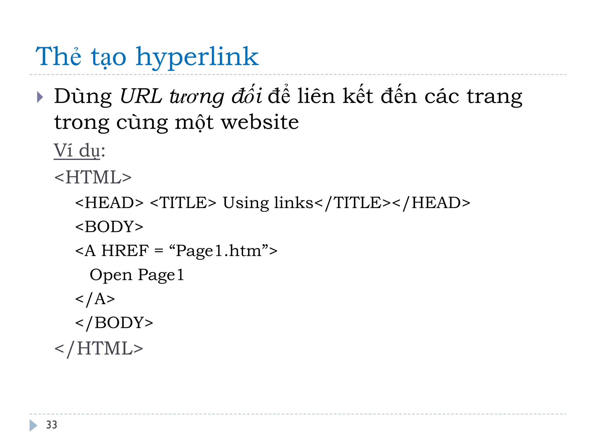 Thẻ tạo hyperlink 
33 
Dùng URL tương đối để liên kết đến các trang trong cùng một website 
Ví dụ: 
<HTML> 
<HEAD> <TITLE> Using links</TITLE></HEAD> 
<BODY> 
<A HREF = “Page1.htm”> 
Open Page1 
</A> 
</BODY> 
</HTML>  