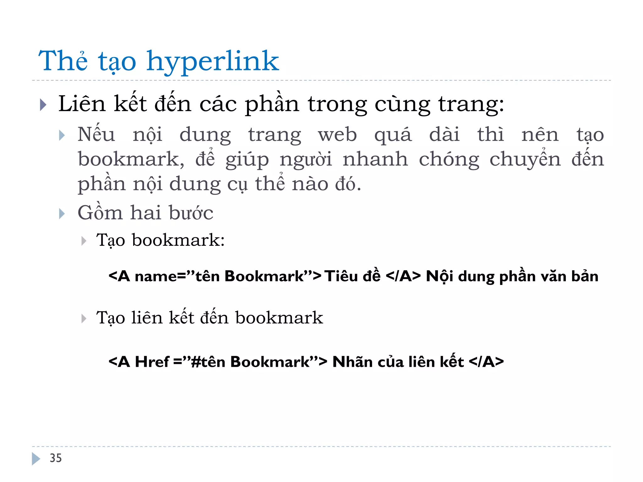Thẻ tạo hyperlink 
35 
Liên kết đến các phần trong cùng trang: 
Nếu nội dung trang web quá dài thì nên tạo bookmark, để giúp người nhanh chóng chuyển đến phần nội dung cụ thể nào đó. 
Gồm hai bước 
Tạo bookmark: 
Tạo liên kết đến bookmark 
<A name=”tên Bookmark”> Tiêu đề </A> Nội dung phần văn bản 
<A Href =”#tên Bookmark”> Nhãn của liên kết </A>  