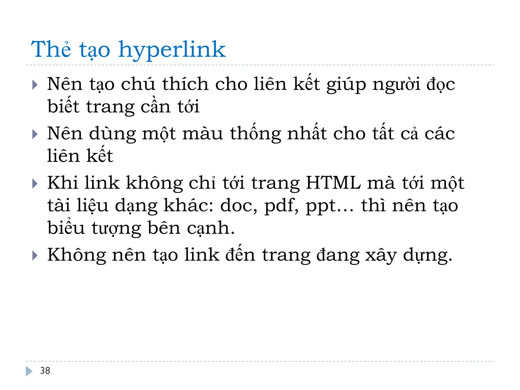 Thẻ tạo hyperlink 
38 
Nên tạo chú thích cho liên kết giúp người đọc biết trang cần tới 
Nên dùng một màu thống nhất cho tất cả các liên kết 
Khi link không chỉ tới trang HTML mà tới một tài liệu dạng khác: doc, pdf, ppt… thì nên tạo biểu tượng bên cạnh. 
Không nên tạo link đến trang đang xây dựng.  