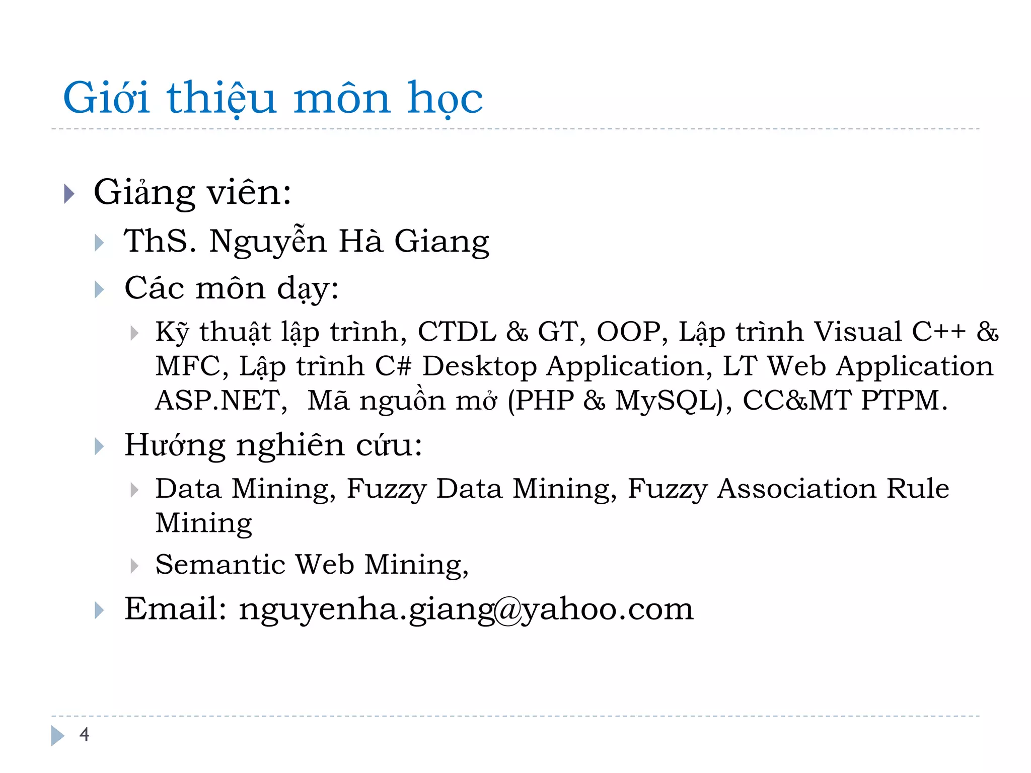 Giới thiệu môn học 
Giảng viên: 
ThS. Nguyễn Hà Giang 
Các môn dạy: 
Kỹ thuật lập trình, CTDL & GT, OOP, Lập trình Visual C++ & MFC, Lập trình C# Desktop Application, LT Web Application ASP.NET, Mã nguồn mở (PHP & MySQL), CC&MT PTPM. 
Hướng nghiên cứu: 
Data Mining, Fuzzy Data Mining, Fuzzy Association Rule Mining 
Semantic Web Mining, 
Email: nguyenha.giang@yahoo.com 
4  