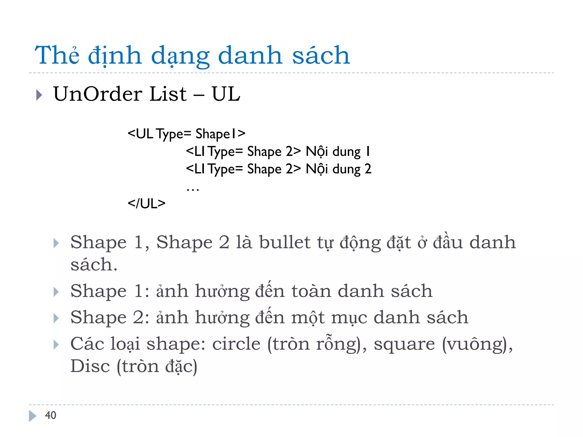 Thẻ định dạng danh sách 
40 
UnOrder List – UL 
Shape 1, Shape 2 là bullet tự động đặt ở đầu danh sách. 
Shape 1: ảnh hưởng đến toàn danh sách 
Shape 2: ảnh hưởng đến một mục danh sách 
Các loại shape: circle (tròn rỗng), square (vuông), Disc (tròn đặc) 
<UL Type= Shape1> 
<LI Type= Shape 2> Nội dung 1 
<LI Type= Shape 2> Nội dung 2 
… 
</UL>  