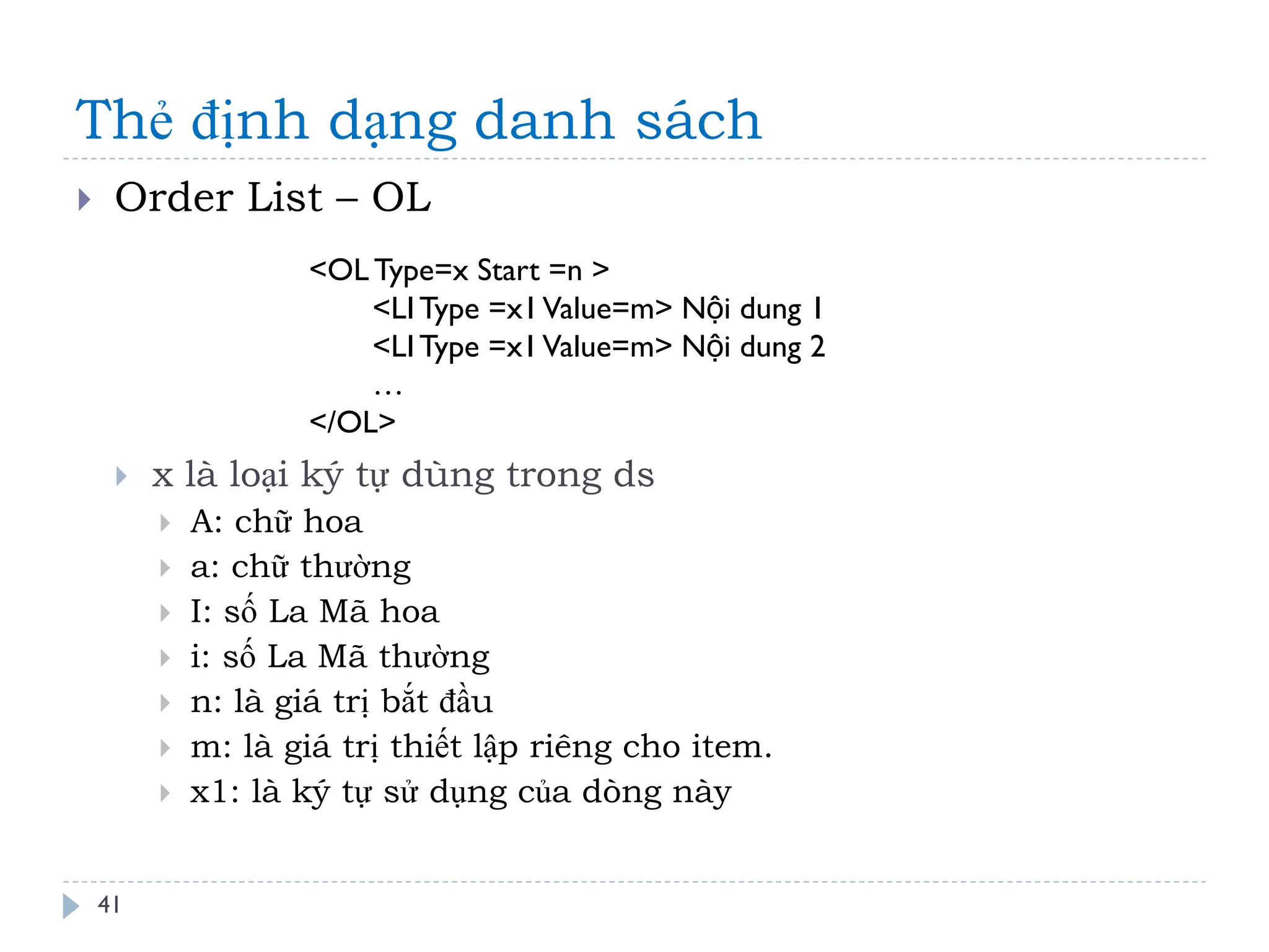 Thẻ định dạng danh sách 
41 
Order List – OL 
x là loại ký tự dùng trong ds 
A: chữ hoa 
a: chữ thường 
I: số La Mã hoa 
i: số La Mã thường 
n: là giá trị bắt đầu 
m: là giá trị thiết lập riêng cho item. 
x1: là ký tự sử dụng của dòng này 
<OL Type=x Start =n > <LI Type =x1 Value=m> Nội dung 1 <LI Type =x1 Value=m> Nội dung 2 … </OL>  