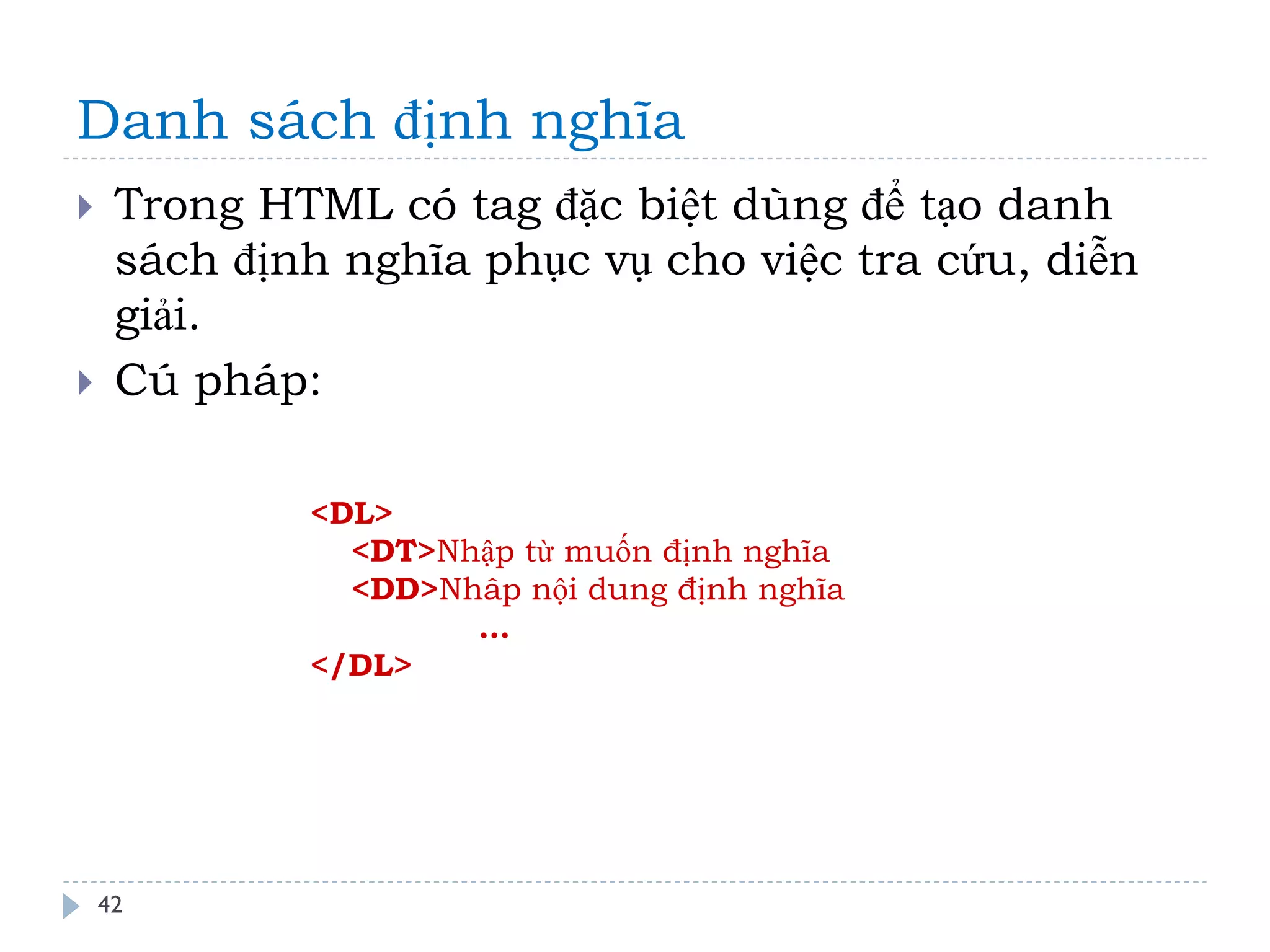 Danh sách định nghĩa 
42 
Trong HTML có tag đặc biệt dùng để tạo danh sách định nghĩa phục vụ cho việc tra cứu, diễn giải. 
Cú pháp: 
<DL> 
<DT>Nhập từ muốn định nghĩa 
<DD>Nhâp nội dung định nghĩa 
… 
</DL>  