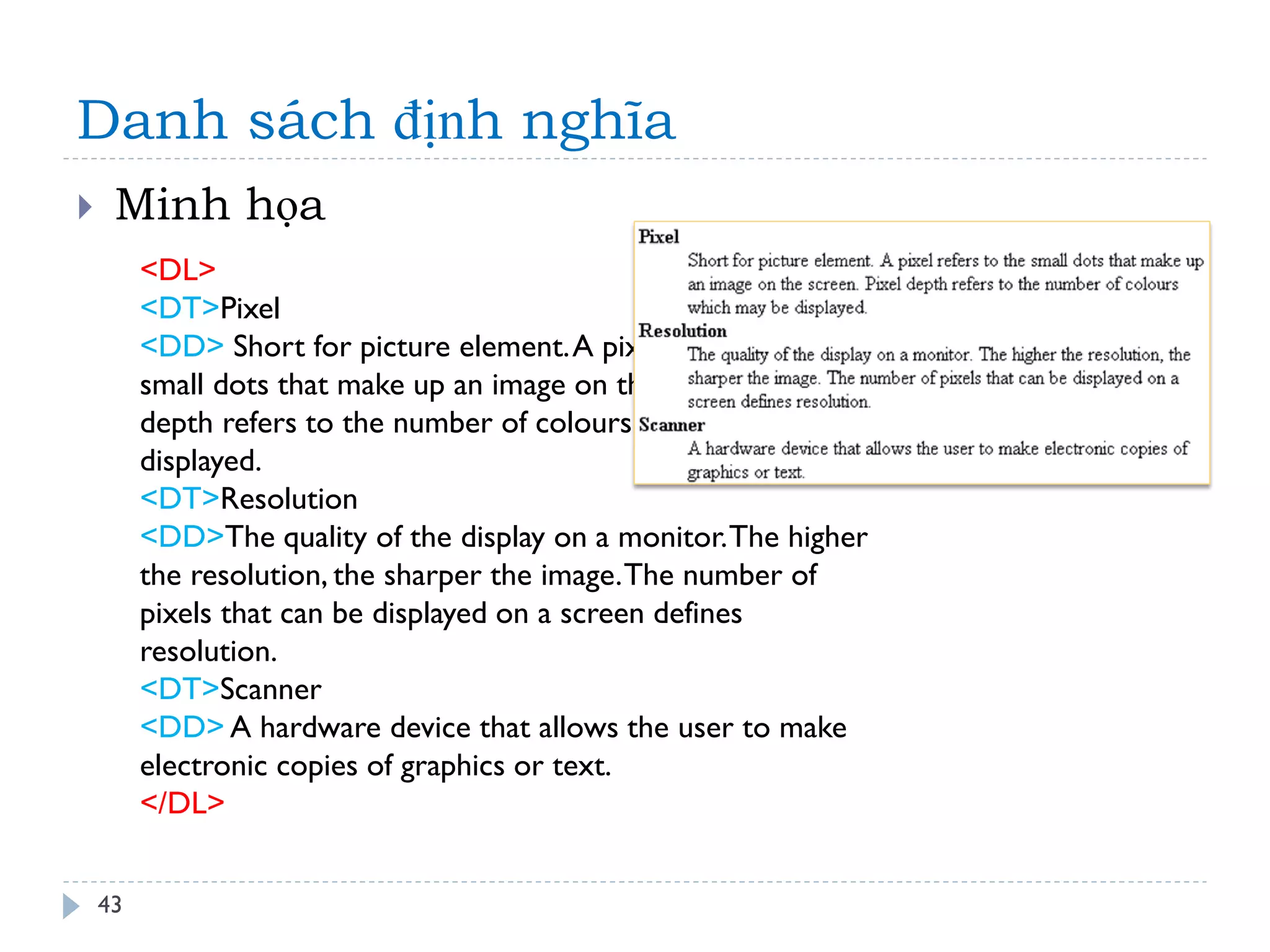Danh sách định nghĩa 
43 
Minh họa 
<DL> <DT>Pixel <DD> Short for picture element. A pixel refers to the small dots that make up an image on the screen. Pixel depth refers to the number of colours which may be displayed. <DT>Resolution <DD>The quality of the display on a monitor. The higher the resolution, the sharper the image. The number of pixels that can be displayed on a screen defines resolution. <DT>Scanner <DD> A hardware device that allows the user to make electronic copies of graphics or text. </DL>  