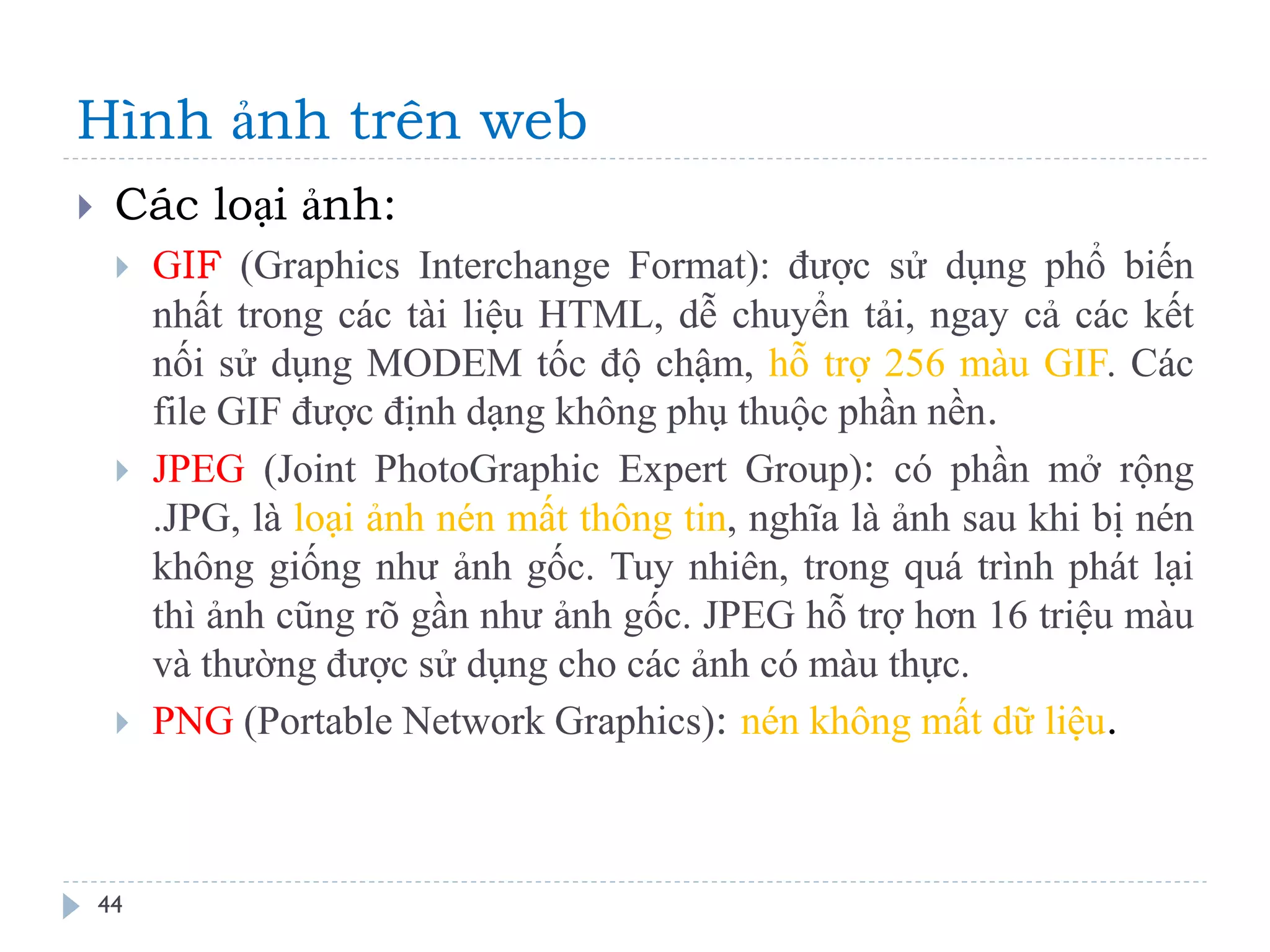 Hình ảnh trên web 
44 
Các loại ảnh: 
GIF (Graphics Interchange Format): được sử dụng phổ biến nhất trong các tài liệu HTML, dễ chuyển tải, ngay cả các kết nối sử dụng MODEM tốc độ chậm, hỗ trợ 256 màu GIF. Các file GIF được định dạng không phụ thuộc phần nền. 
JPEG (Joint PhotoGraphic Expert Group): có phần mở rộng .JPG, là loại ảnh nén mất thông tin, nghĩa là ảnh sau khi bị nén không giống như ảnh gốc. Tuy nhiên, trong quá trình phát lại thì ảnh cũng rõ gần như ảnh gốc. JPEG hỗ trợ hơn 16 triệu màu và thường được sử dụng cho các ảnh có màu thực. 
PNG (Portable Network Graphics): nén không mất dữ liệu.  