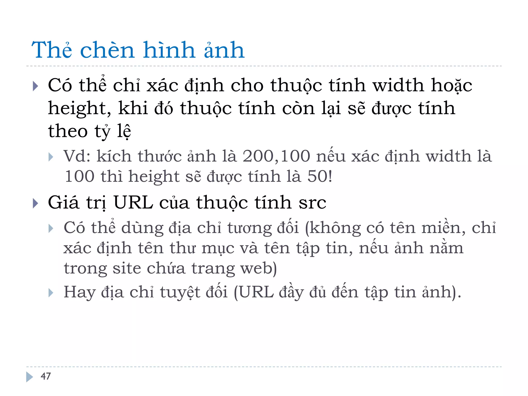 Thẻ chèn hình ảnh 
47 
Có thể chỉ xác định cho thuộc tính width hoặc height, khi đó thuộc tính còn lại sẽ được tính theo tỷ lệ 
Vd: kích thước ảnh là 200,100 nếu xác định width là 100 thì height sẽ được tính là 50! 
Giá trị URL của thuộc tính src 
Có thể dùng địa chỉ tương đối (không có tên miền, chỉ xác định tên thư mục và tên tập tin, nếu ảnh nằm trong site chứa trang web) 
Hay địa chỉ tuyệt đối (URL đầy đủ đến tập tin ảnh).  