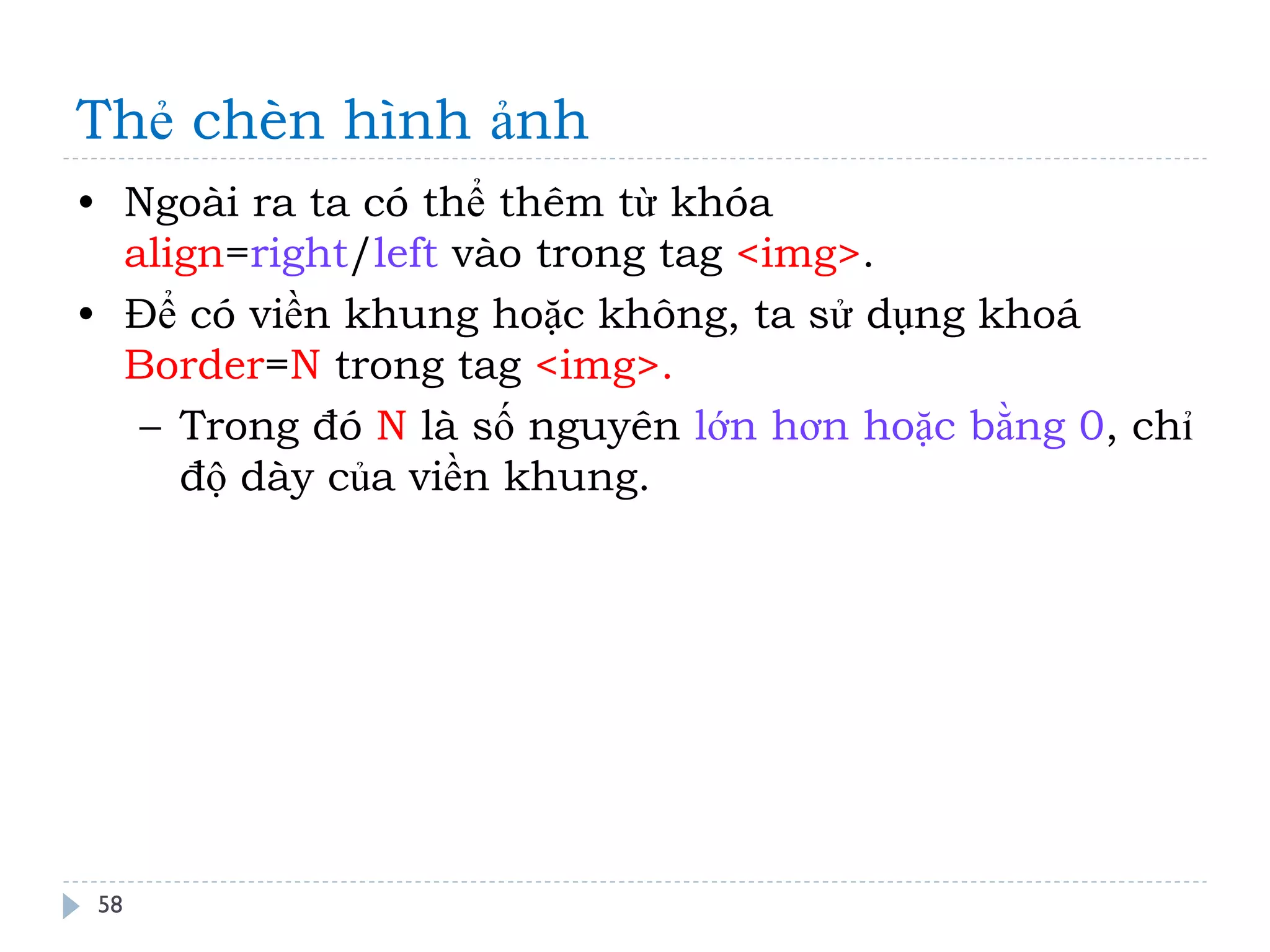 Thẻ chèn hình ảnh 
58 
•Ngoài ra ta có thể thêm từ khóa align=right/left vào trong tag <img>. 
•Để có viền khung hoặc không, ta sử dụng khoá Border=N trong tag <img>. 
–Trong đó N là số nguyên lớn hơn hoặc bằng 0, chỉ độ dày của viền khung.  