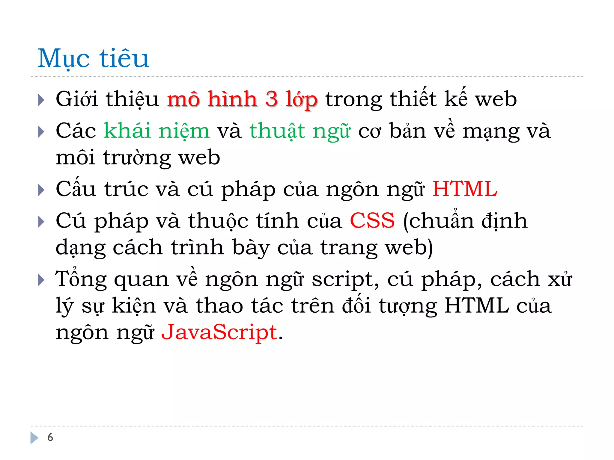 Mục tiêu 
6 
Giới thiệu mô hình 3 lớp trong thiết kế web 
Các khái niệm và thuật ngữ cơ bản về mạng và môi trường web 
Cấu trúc và cú pháp của ngôn ngữ HTML 
Cú pháp và thuộc tính của CSS (chuẩn định dạng cách trình bày của trang web) 
Tổng quan về ngôn ngữ script, cú pháp, cách xử lý sự kiện và thao tác trên đối tượng HTML của ngôn ngữ JavaScript.  