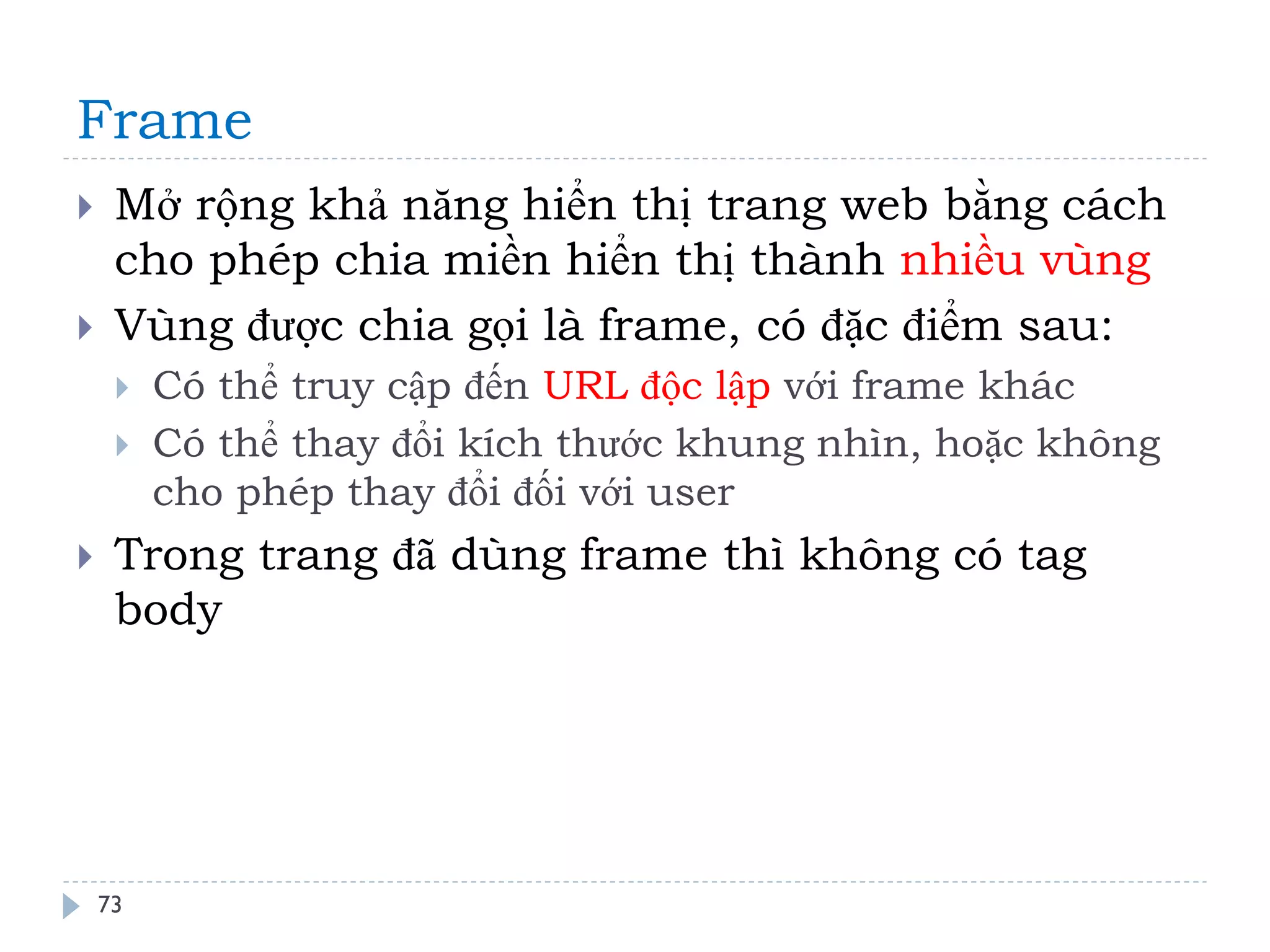 Frame 
73 
Mở rộng khả năng hiển thị trang web bằng cách cho phép chia miền hiển thị thành nhiều vùng 
Vùng được chia gọi là frame, có đặc điểm sau: 
Có thể truy cập đến URL độc lập với frame khác 
Có thể thay đổi kích thước khung nhìn, hoặc không cho phép thay đổi đối với user 
Trong trang đã dùng frame thì không có tag body  