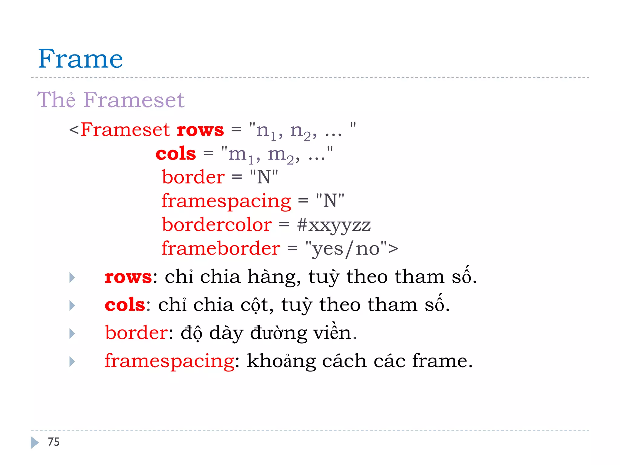 Frame 
75 
Thẻ Frameset 
<Frameset rows = "n1, n2, ... " cols = "m1, m2, ..." border = "N" framespacing = "N" bordercolor = #xxyyzz frameborder = "yes/no"> 
rows: chỉ chia hàng, tuỳ theo tham số. 
cols: chỉ chia cột, tuỳ theo tham số. 
border: độ dày đường viền. 
framespacing: khoảng cách các frame.  