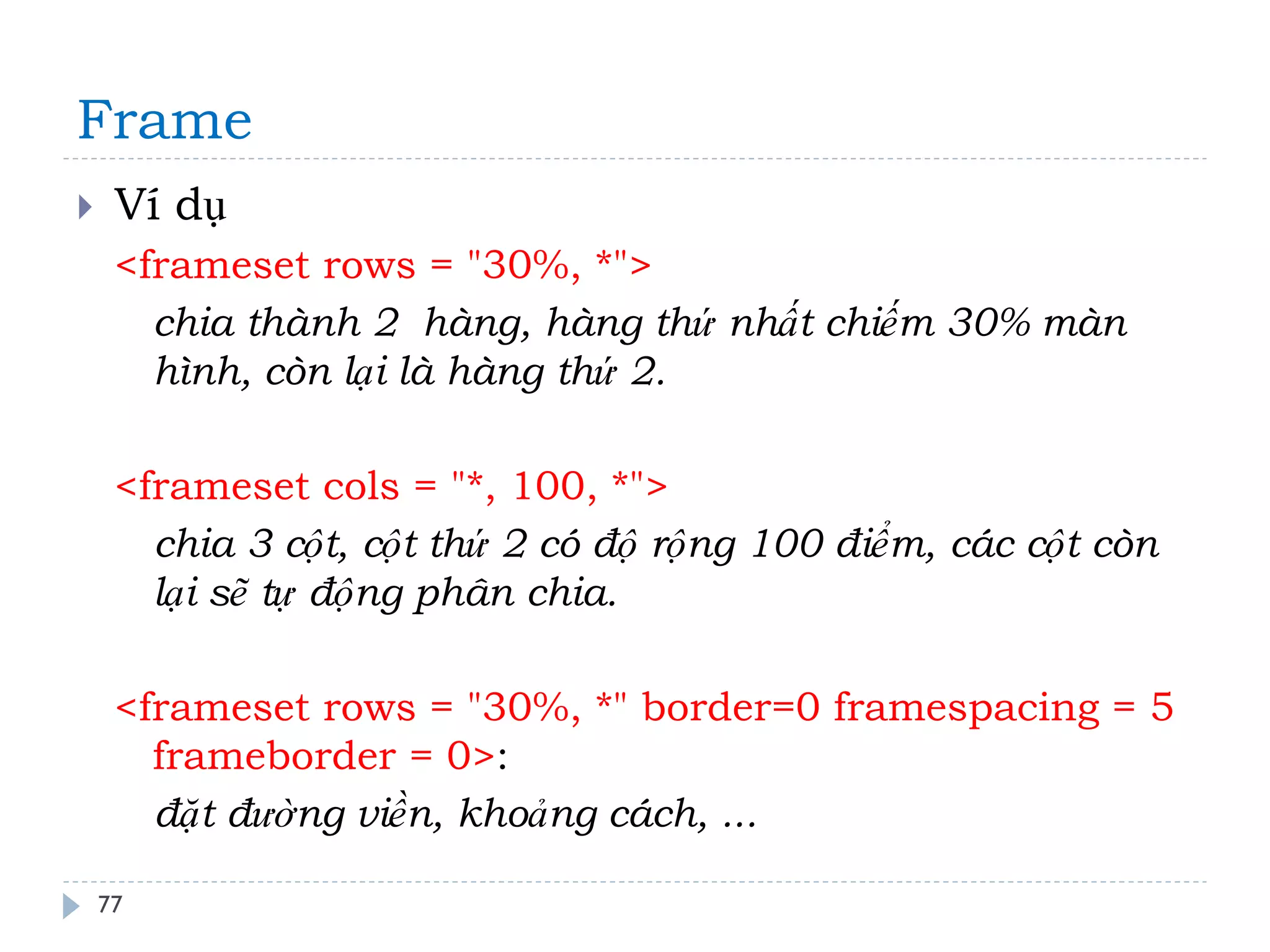 Frame 
77 
Ví dụ 
<frameset rows = "30%, *"> 
chia thành 2 hàng, hàng thứ nhất chiếm 30% màn hình, còn lại là hàng thứ 2. 
<frameset cols = "*, 100, *"> 
chia 3 cột, cột thứ 2 có độ rộng 100 điểm, các cột còn lại sẽ tự động phân chia. 
<frameset rows = "30%, *" border=0 framespacing = 5 frameborder = 0>: 
đặt đường viền, khoảng cách, ...  