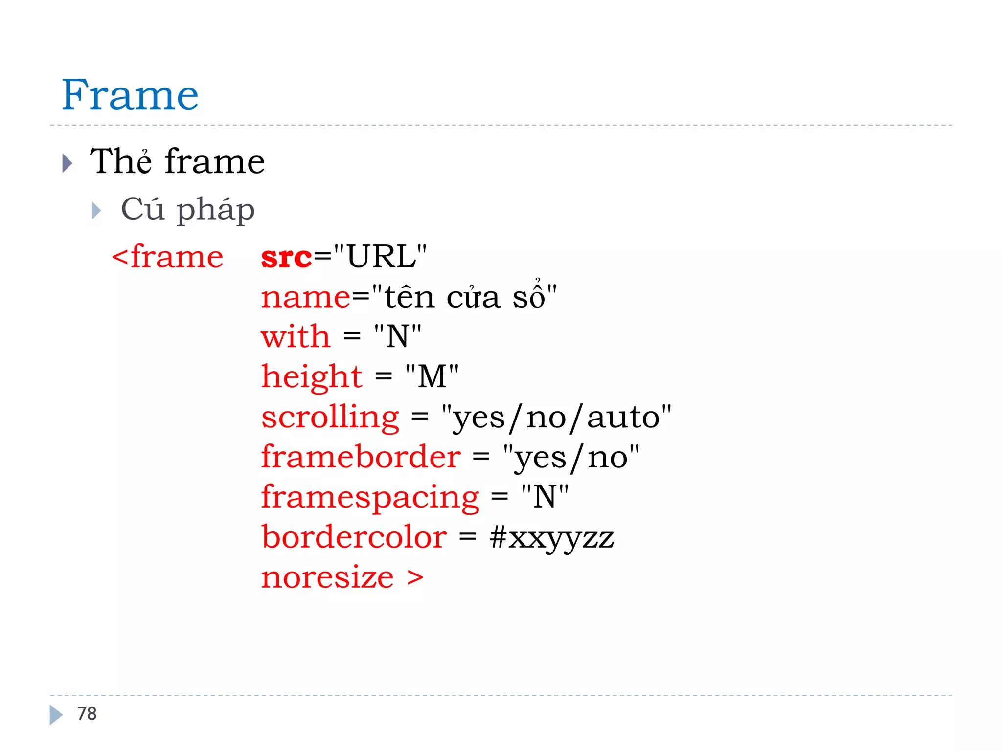 Frame 
78 
Thẻ frame 
Cú pháp 
<frame src="URL" name="tên cửa sổ" with = "N" height = "M" scrolling = "yes/no/auto" frameborder = "yes/no" framespacing = "N" bordercolor = #xxyyzz noresize >  