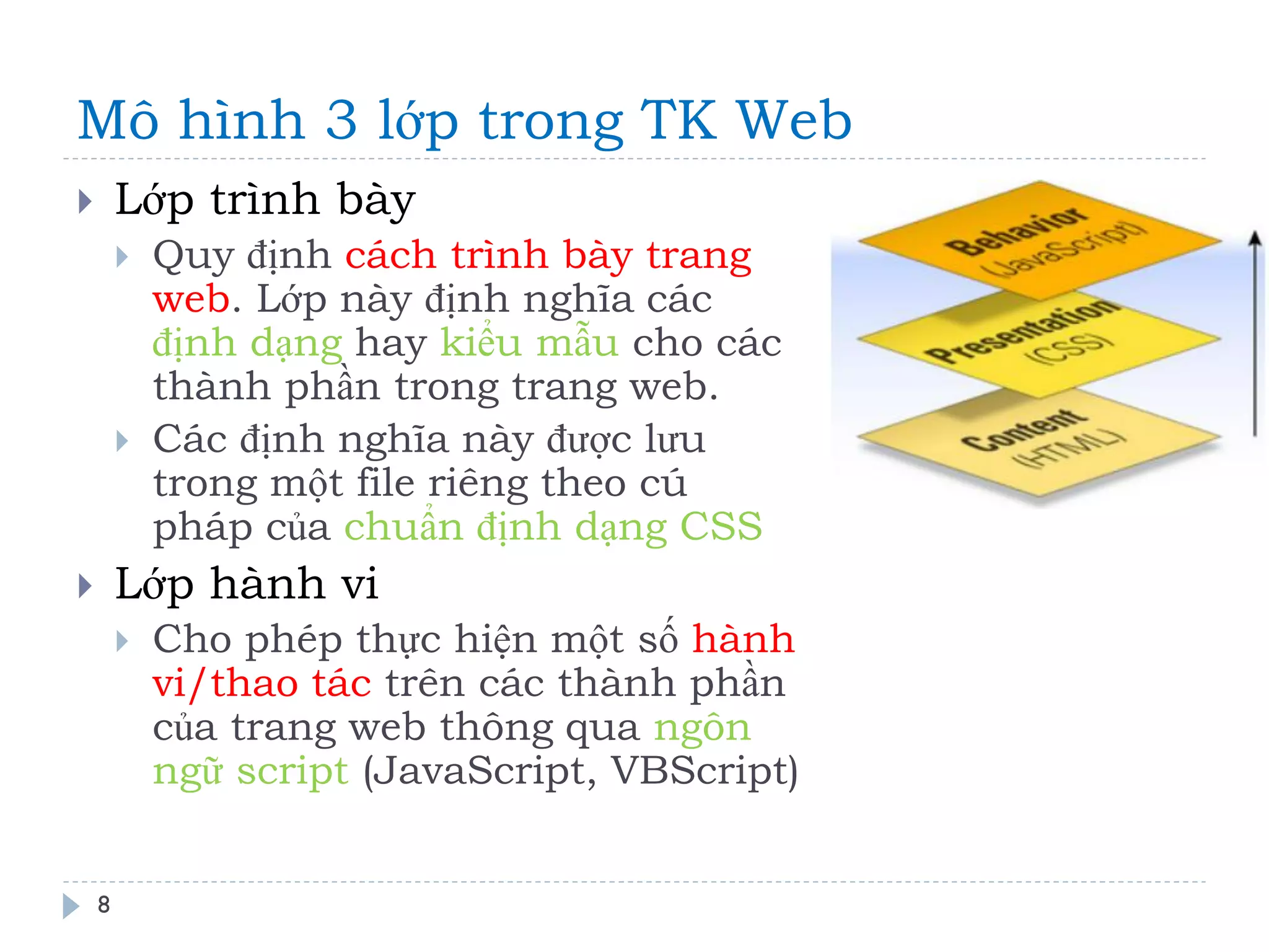 Mô hình 3 lớp trong TK Web 
8 
Lớp trình bày 
Quy định cách trình bày trang web. Lớp này định nghĩa các định dạng hay kiểu mẫu cho các thành phần trong trang web. 
Các định nghĩa này được lưu trong một file riêng theo cú pháp của chuẩn định dạng CSS 
Lớp hành vi 
Cho phép thực hiện một số hành vi/thao tác trên các thành phần của trang web thông qua ngôn ngữ script (JavaScript, VBScript)  