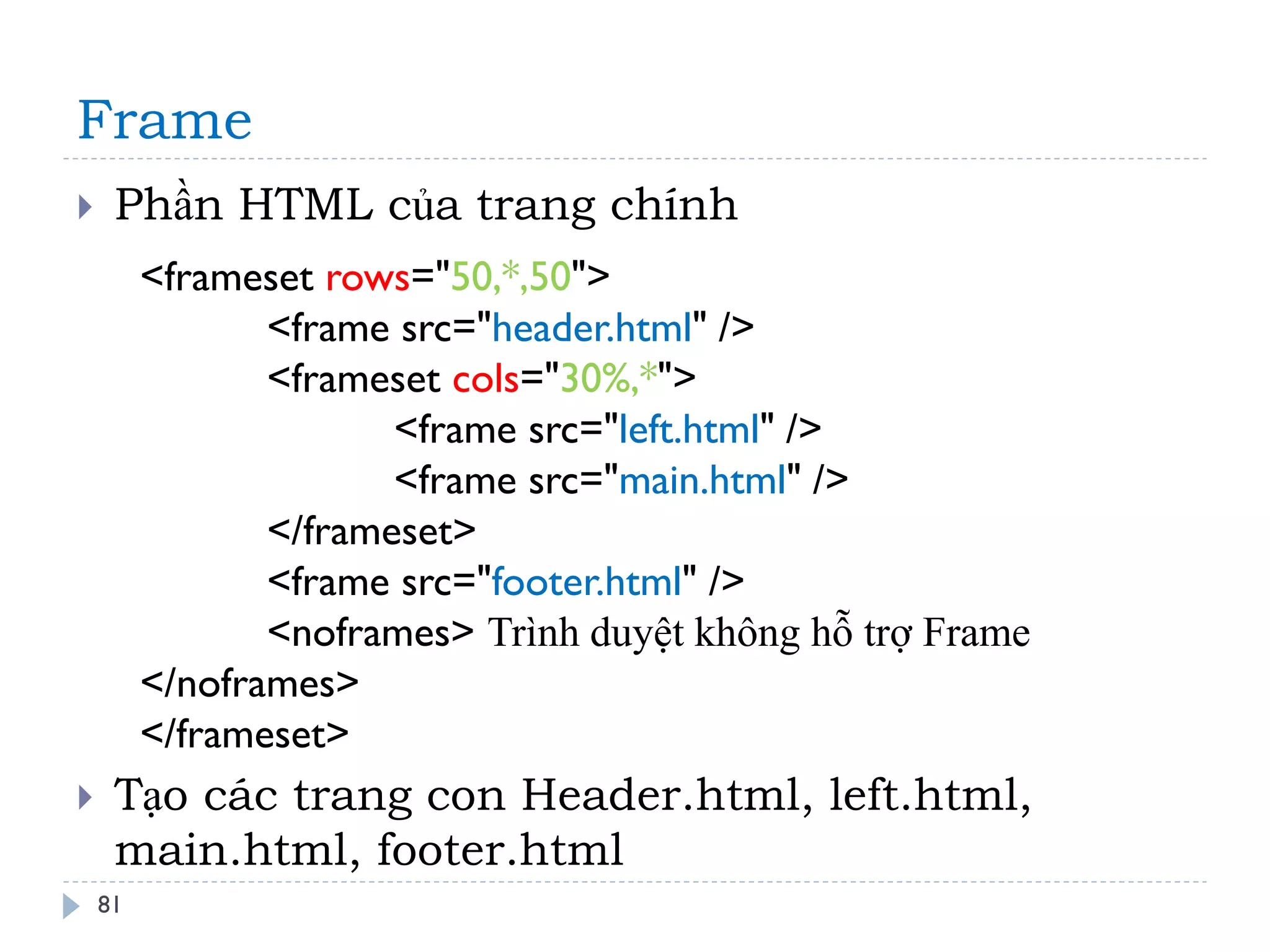 Frame 
81 
Phần HTML của trang chính 
Tạo các trang con Header.html, left.html, main.html, footer.html 
<frameset rows="50,*,50"> <frame src="header.html" /> <frameset cols="30%,*"> <frame src="left.html" /> <frame src="main.html" /> </frameset> <frame src="footer.html" /> <noframes> Trình duyệt không hỗ trợ Frame </noframes> </frameset>  