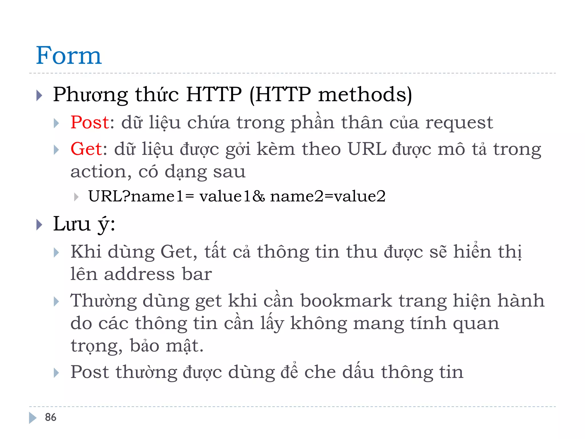 Form 
86 
Phương thức HTTP (HTTP methods) 
Post: dữ liệu chứa trong phần thân của request 
Get: dữ liệu được gởi kèm theo URL được mô tả trong action, có dạng sau 
URL?name1= value1& name2=value2 
Lưu ý: 
Khi dùng Get, tất cả thông tin thu được sẽ hiển thị lên address bar 
Thường dùng get khi cần bookmark trang hiện hành do các thông tin cần lấy không mang tính quan trọng, bảo mật. 
Post thường được dùng để che dấu thông tin  