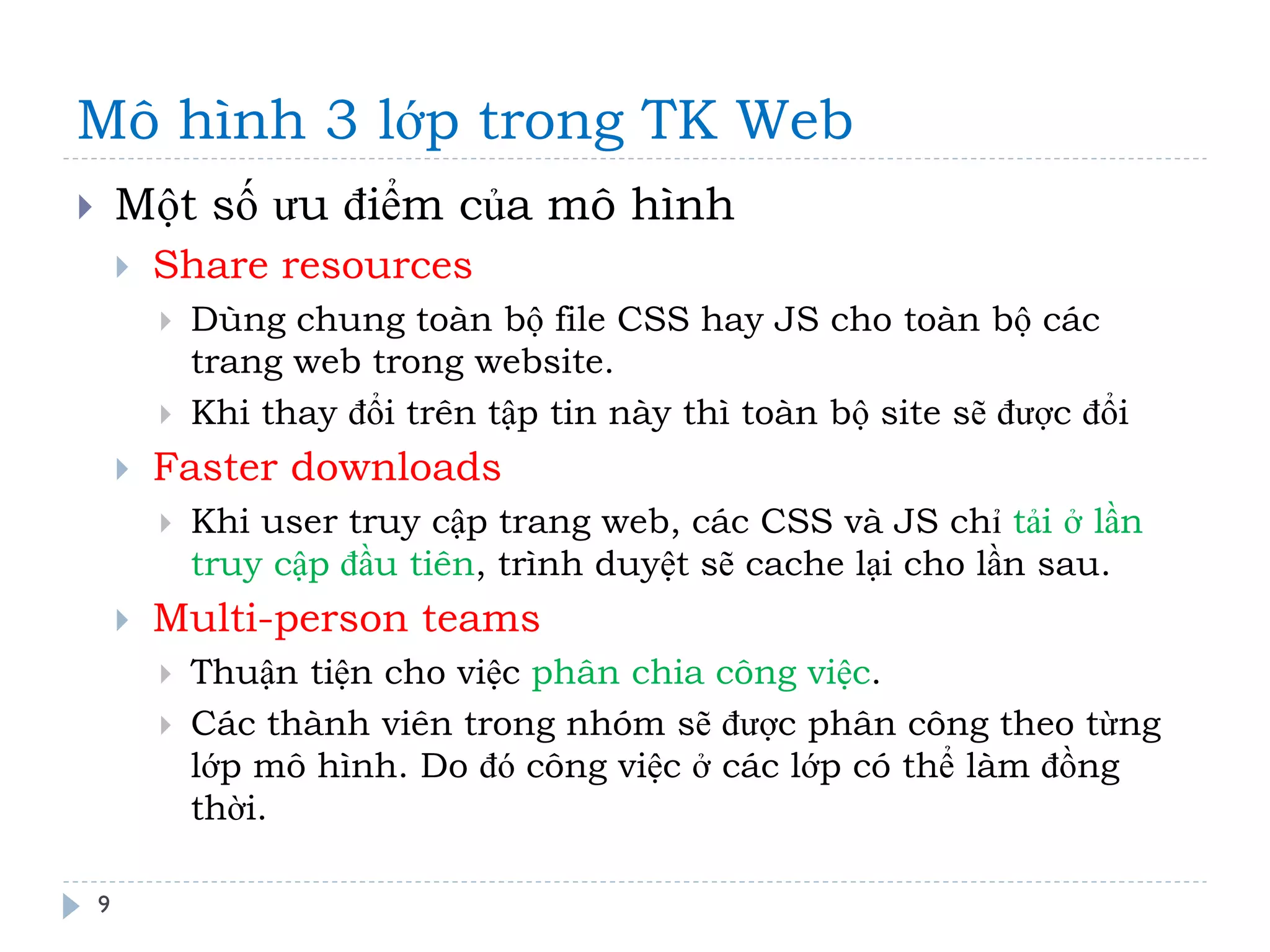 Mô hình 3 lớp trong TK Web 
9 
Một số ưu điểm của mô hình 
Share resources 
Dùng chung toàn bộ file CSS hay JS cho toàn bộ các trang web trong website. 
Khi thay đổi trên tập tin này thì toàn bộ site sẽ được đổi 
Faster downloads 
Khi user truy cập trang web, các CSS và JS chỉ tải ở lần truy cập đầu tiên, trình duyệt sẽ cache lại cho lần sau. 
Multi-person teams 
Thuận tiện cho việc phân chia công việc. 
Các thành viên trong nhóm sẽ được phân công theo từng lớp mô hình. Do đó công việc ở các lớp có thể làm đồng thời.  
