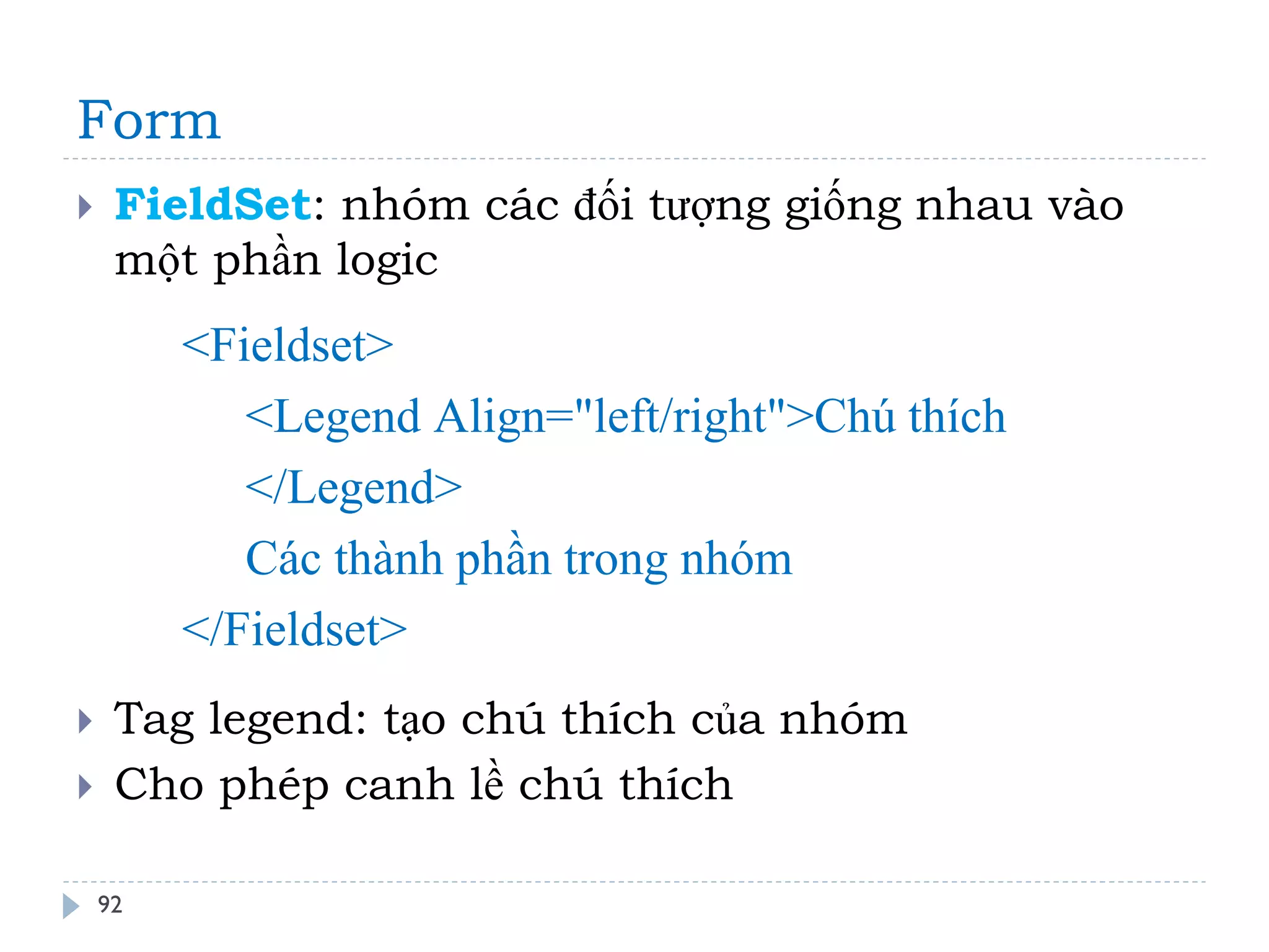Form 
92 
FieldSet: nhóm các đối tượng giống nhau vào một phần logic 
Tag legend: tạo chú thích của nhóm 
Cho phép canh lề chú thích 
<Fieldset> <Legend Align="left/right">Chú thích </Legend> Các thành phần trong nhóm </Fieldset>  