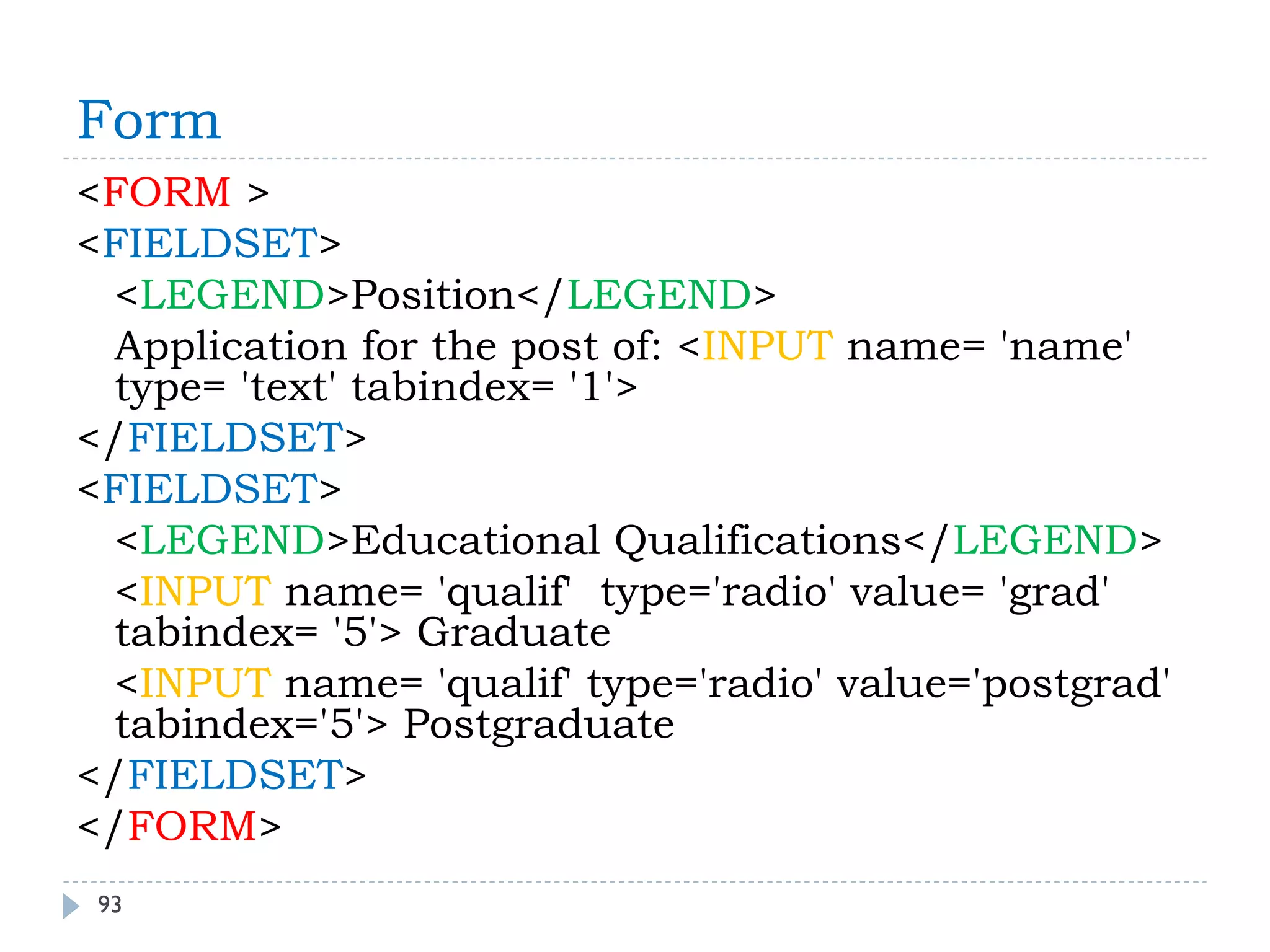 Form 
93 
<FORM > 
<FIELDSET> 
<LEGEND>Position</LEGEND> 
Application for the post of: <INPUT name= 'name' type= 'text' tabindex= '1'> 
</FIELDSET> 
<FIELDSET> 
<LEGEND>Educational Qualifications</LEGEND> 
<INPUT name= 'qualif' type='radio' value= 'grad' tabindex= '5'> Graduate 
<INPUT name= 'qualif' type='radio' value='postgrad' tabindex='5'> Postgraduate 
</FIELDSET> 
</FORM>  