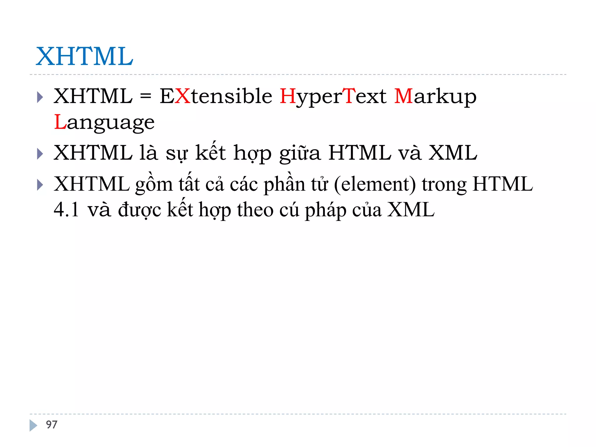 XHTML 
97 
XHTML = EXtensible HyperText Markup Language 
XHTML là sự kết hợp giữa HTML và XML 
XHTML gồm tất cả các phần tử (element) trong HTML 4.1 và được kết hợp theo cú pháp của XML  