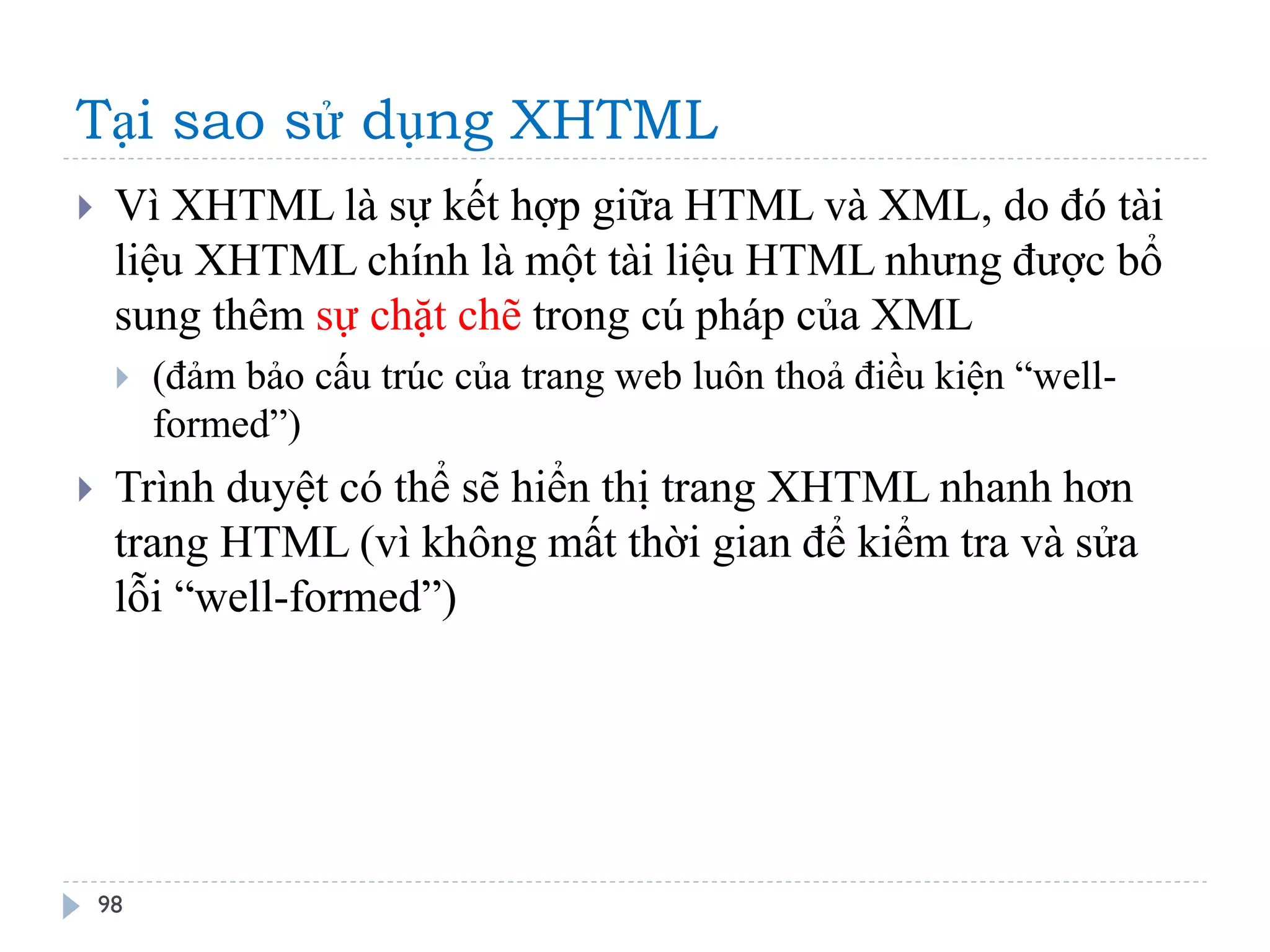 Tại sao sử dụng XHTML 
98 
Vì XHTML là sự kết hợp giữa HTML và XML, do đó tài liệu XHTML chính là một tài liệu HTML nhưng được bổ sung thêm sự chặt chẽ trong cú pháp của XML 
(đảm bảo cấu trúc của trang web luôn thoả điều kiện “well- formed”) 
Trình duyệt có thể sẽ hiển thị trang XHTML nhanh hơn trang HTML (vì không mất thời gian để kiểm tra và sửa lỗi “well-formed”)  