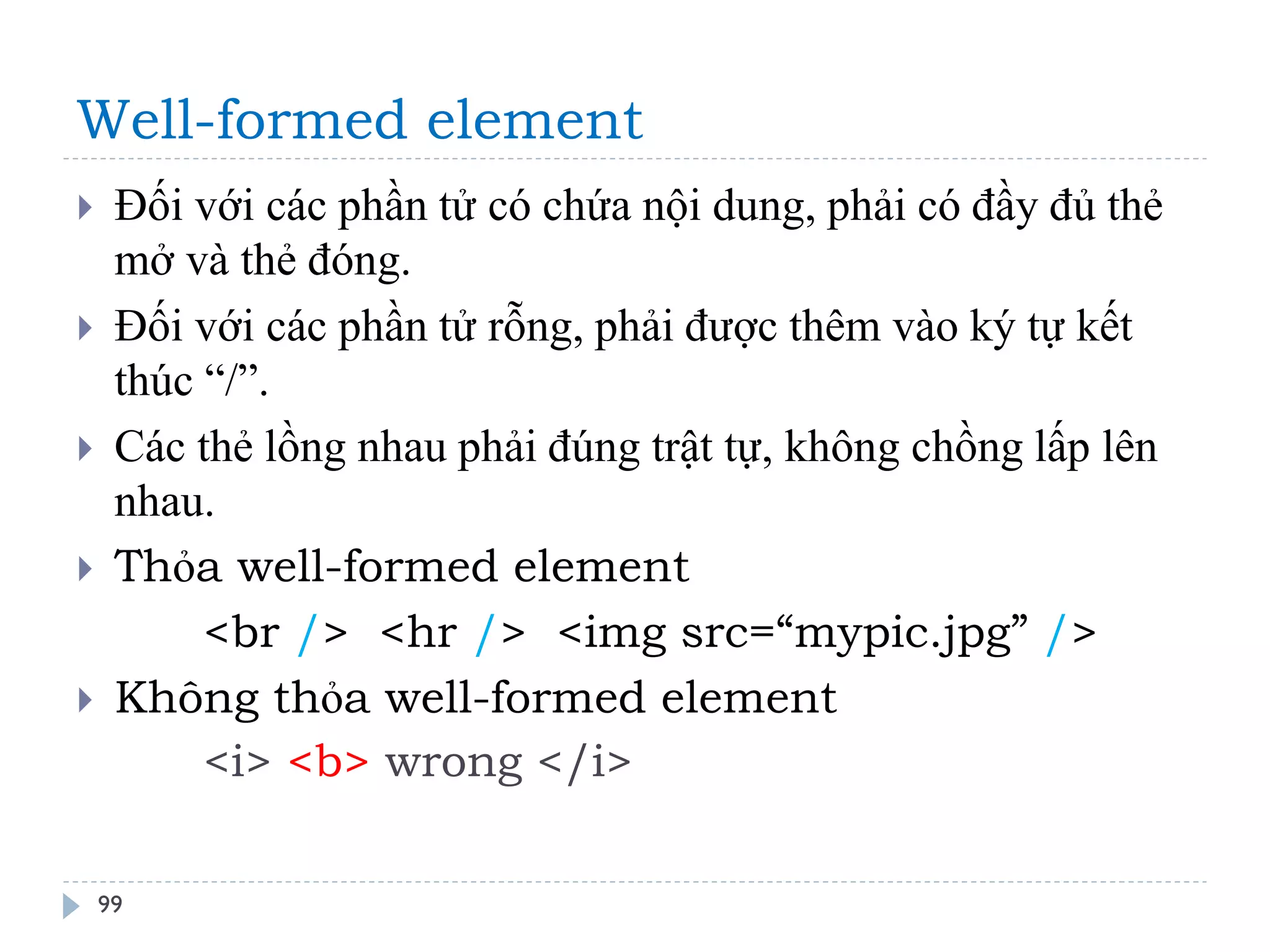 Well-formed element 
99 
Đối với các phần tử có chứa nội dung, phải có đầy đủ thẻ mở và thẻ đóng. 
Đối với các phần tử rỗng, phải được thêm vào ký tự kết thúc “/”. 
Các thẻ lồng nhau phải đúng trật tự, không chồng lấp lên nhau. 
Thỏa well-formed element 
<br /> <hr /> <img src=“mypic.jpg” /> 
Không thỏa well-formed element 
<i> <b> wrong </i>  