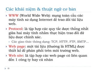 Các khái niệm & thuật ngữ cơ bản
10
 WWW (World Wide Web): mạng toàn cầu các
máy tính sử dụng Internet để trao đổi tài liệu
web.
 Protocol: là tập hợp các quy tắc được thống nhất
giữa hai máy tính nhằm thực hiện trao đổi dữ
liệu được chính xác.
 Các giao thức thông dụng: TCP, HTTP, FTP, SMTP…
 Web page: một tài liệu (thường là HTML) được
thiết kế để phân phối trên môi trường web.
 Web site: là tập hợp các web page có liên quan
đến 1 công ty hay cá nhân
 