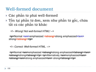 Well-formed document
100
 Các phần tử phải well-formed
 Tồn tại phần tử đơn, xem như phần tử gốc, chứa
tất cả các phần tử khác
<!-- Wrong! Not well-formed HTML! -->
<p>Normal <em>emphasized <strong>strong emphasized</em>
strong</strong></p>
<!-- Correct: Well-formed HTML. -->
<p>Normal <em>emphasized <strong>strong emphasized</strong></em>
<strong>strong</strong></p> <p>Alternatively <em>emphasized</em>
<strong><em>strong emphasized</em> strong</strong></p>
 