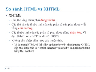 So sánh HTML vs XHTML
101
 XHTML
 Các thẻ lồng nhau phải đúng trật tự
 Các thẻ và các thuộc tính của các phần tử cần phải được viết
bằng chữ thường
 Các thuộc tính của các phần tử phải được đóng nháy kép. Ví
dụ: <table border="1" width="100%">
 Không cho phép giản lược các thuộc tính.
 Ví dụ trong HTML có thể viết <option selected> nhưng trong XHTML
cần phải được viết lại <option selected="selected"> và phải được đóng
bằng thẻ </option>
 