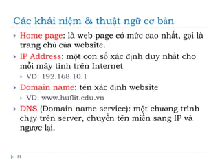 Các khái niệm & thuật ngữ cơ bản
11
 Home page: là web page có mức cao nhất, gọi là
trang chủ của website.
 IP Address: một con số xác định duy nhất cho
mỗi máy tính trên Internet
 VD: 192.168.10.1
 Domain name: tên xác định website
 VD: www.huflit.edu.vn
 DNS (Domain name service): một chương trình
chạy trên server, chuyển tên miền sang IP và
ngược lại.
 