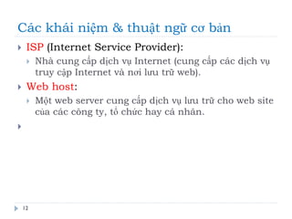 Các khái niệm & thuật ngữ cơ bản
12
 ISP (Internet Service Provider):
 Nhà cung cấp dịch vụ Internet (cung cấp các dịch vụ
truy cập Internet và nơi lưu trữ web).
 Web host:
 Một web server cung cấp dịch vụ lưu trữ cho web site
của các công ty, tổ chức hay cá nhân.

 