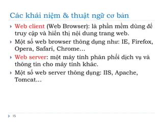 Các khái niệm & thuật ngữ cơ bản
15
 Web client (Web Browser): là phần mềm dùng để
truy cập và hiển thị nội dung trang web.
 Một số web browser thông dụng như: IE, Firefox,
Opera, Safari, Chrome…
 Web server: một máy tính phân phối dịch vụ và
thông tin cho máy tính khác.
 Một số web server thông dụng: IIS, Apache,
Tomcat…
 