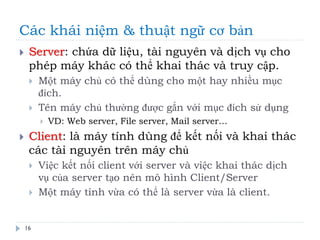 Các khái niệm & thuật ngữ cơ bản
16
 Server: chứa dữ liệu, tài nguyên và dịch vụ cho
phép máy khác có thể khai thác và truy cập.
 Một máy chủ có thể dùng cho một hay nhiều mục
đích.
 Tên máy chủ thường được gắn với mục đích sử dụng
 VD: Web server, File server, Mail server…
 Client: là máy tính dùng để kết nối và khai thác
các tài nguyên trên máy chủ
 Việc kết nối client với server và việc khai thác dịch
vụ của server tạo nên mô hình Client/Server
 Một máy tính vừa có thể là server vừa là client.
 