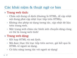 Các khái niệm & thuật ngữ cơ bản
17
 Trang web tĩnh:
 Chứa nội dung cố định (thường là HTML, để cập nhật
nội dung phải cập nhật trực tiếp trên HTML).
 Không cho phép sử dụng tương tác, cập nhật dữ liệu
trên trang web.
 Một trang web chứa các hình ảnh chuyển động cũng
có thể là trang web tĩnh!
 Trang web động:
 Kết hợp HTML và mã lệnh.
 Mã được thực thi trực tiếp trên server, gửi kết quả là
HTML về người sử dụng.
 Có khả năng tương tác với người sử dụng!
 