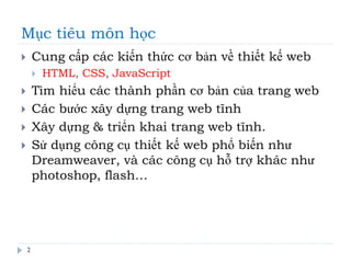 Mục tiêu môn học
 Cung cấp các kiến thức cơ bản về thiết kế web
 HTML, CSS, JavaScript
 Tìm hiểu các thành phần cơ bản của trang web
 Các bước xây dựng trang web tĩnh
 Xây dựng & triển khai trang web tĩnh.
 Sử dụng công cụ thiết kế web phổ biến như
Dreamweaver, và các công cụ hỗ trợ khác như
photoshop, flash…
2
 