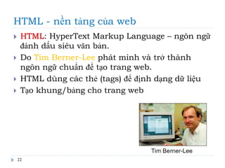 HTML - nền tảng của web
22
 HTML: HyperText Markup Language – ngôn ngữ
đánh dấu siêu văn bản.
 Do Tim Berner-Lee phát minh và trở thành
ngôn ngữ chuẩn để tạo trang web.
 HTML dùng các thẻ (tags) để định dạng dữ liệu
 Tạo khung/bảng cho trang web
 