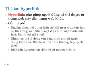 Thẻ tạo hyperlink
30
 Hyperlink: cho phép người dùng có thể duyệt từ
trang web này đến trang web khác.
 Gồm 3 phần:
 Nguồn: chứa nội dung hiển thị khi user truy cập đến,
có thể trang web khác, một đoạn film, một hình ảnh
hoặc hộp thoại gởi email.
 Nhãn: có thể là dòng văn bản, hình ảnh để người
dùng kích vào. Nếu là văn bản thì thường được gạch
dưới.
 Đích đến (target): xác định vị trí nguồn hiển thị.
 