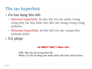 Thẻ tạo hyperlink
31
 Có hai dạng liên kết:
 Internal hyperlink: là liên kết với các phần trong
cùng một tài liệu hoặc liên kết các trang trong cùng
website.
 External hyperlink: là liên kết với các trang trên
website khác
 Cú pháp:
<A HREF=”URL”> Nhãn </A>
URL: Địa chỉ của trang liên kết
Nhãn: Có thể là dòng text hoặc hình ảnh hoặc một button
 
