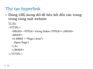 Thẻ tạo hyperlink
33
 Dùng URL tương đối để liên kết đến các trang
trong cùng một website
Ví dụ:
<HTML>
<HEAD> <TITLE> Using links</TITLE></HEAD>
<BODY>
<A HREF = “Page1.htm”>
Open Page1
</A>
</BODY>
</HTML>
 
