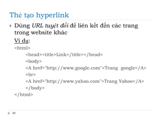 Thẻ tạo hyperlink
34
 Dùng URL tuyệt đối để liên kết đến các trang
trong website khác
Ví dụ:
<html>
<head><title>Link</title></head>
<body>
<A href="http://www.google.com">Trang google</A>
<br>
<A href="http://www.yahoo.com">Trang Yahoo</A>
</body>
</html>
 
